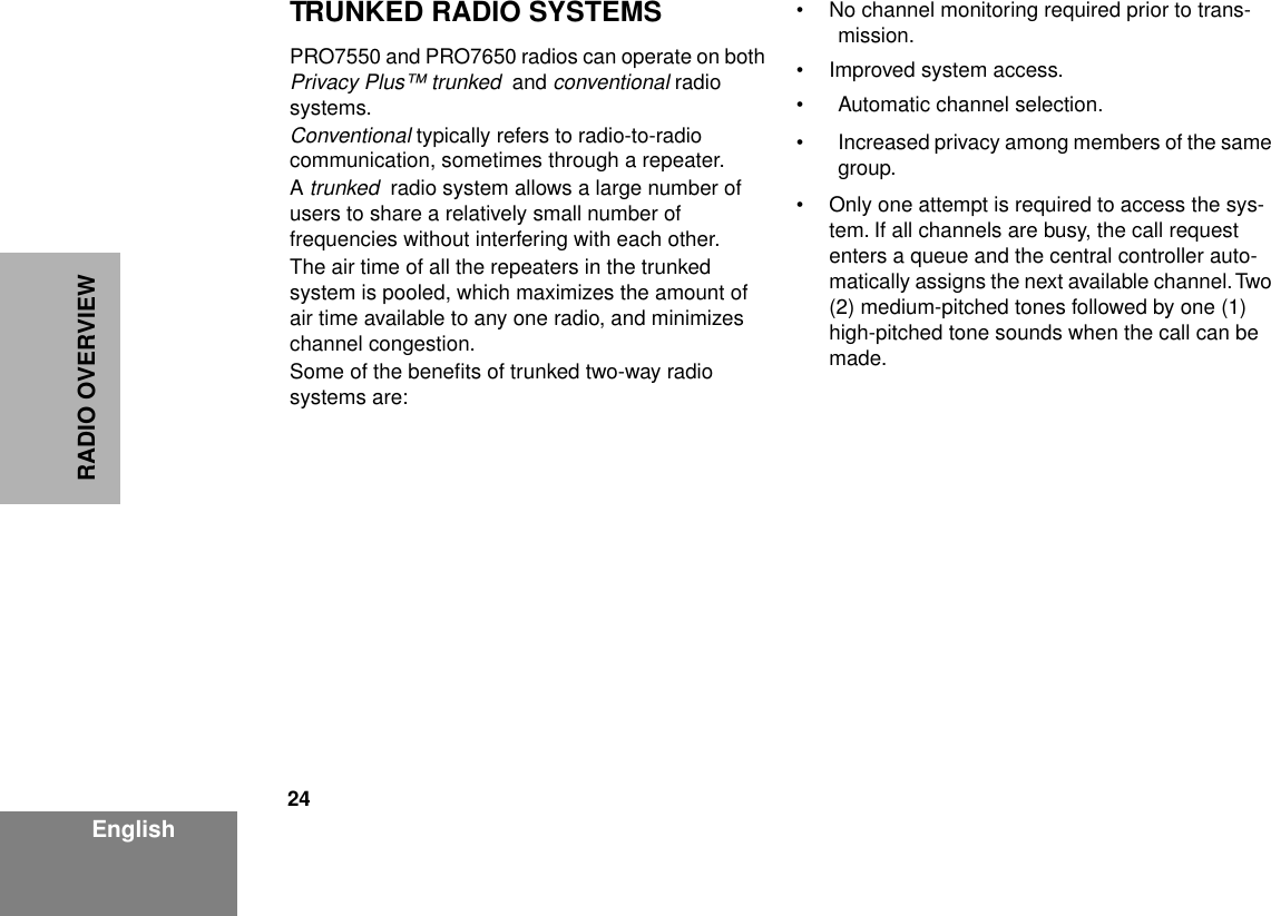 24EnglishRADIO OVERVIEWTRUNKED RADIO SYSTEMSPRO7550 and PRO7650 radios can operate on both Privacy Plus™ trunked  and conventional radio systems. Conventional typically refers to radio-to-radio communication, sometimes through a repeater.A trunked  radio system allows a large number of users to share a relatively small number of frequencies without interfering with each other. The air time of all the repeaters in the trunked system is pooled, which maximizes the amount of air time available to any one radio, and minimizes channel congestion. Some of the beneﬁts of trunked two-way radio systems are:• No channel monitoring required prior to trans-mission.• Improved system access.• Automatic channel selection.• Increased privacy among members of the same group.• Only one attempt is required to access the sys-tem. If all channels are busy, the call request enters a queue and the central controller auto-matically assigns the next available channel. Two (2) medium-pitched tones followed by one (1) high-pitched tone sounds when the call can be made.