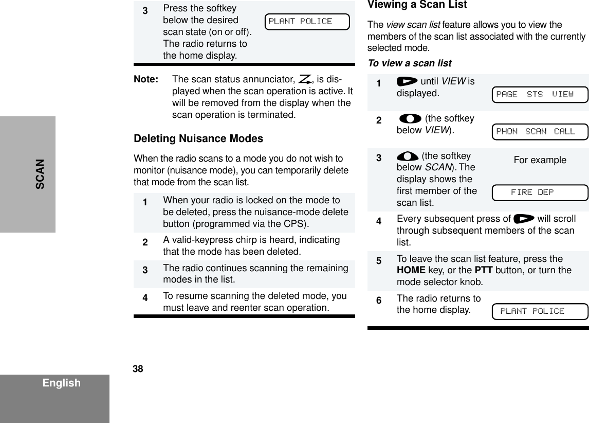 38EnglishSCANNote: The scan status annunciator, G, is dis-played when the scan operation is active. It will be removed from the display when the scan operation is terminated.Deleting Nuisance ModesWhen the radio scans to a mode you do not wish to monitor (nuisance mode), you can temporarily delete that mode from the scan list.Viewing a Scan ListThe view scan list feature allows you to view the members of the scan list associated with the currently selected mode.To view a scan list3Press the softkey below the desired scan state (on or off). The radio returns to the home display.1When your radio is locked on the mode to be deleted, press the nuisance-mode delete button (programmed via the CPS).2A valid-keypress chirp is heard, indicating that the mode has been deleted.3The radio continues scanning the remaining modes in the list.4To resume scanning the deleted mode, you must leave and reenter scan operation.PLANT POLICE1/ until VIEW is displayed.2 l (the softkey below VIEW).3; (the softkey below SCAN). The display shows the ﬁrst member of the scan list.For example4Every subsequent press of / will scroll through subsequent members of the scan list.5To leave the scan list feature, press the HOME key, or the PTT button, or turn the mode selector knob.6The radio returns to the home display.PAGE  STS  VIEW  PHON  SCAN  CALL  FIRE DEPPLANT POLICE