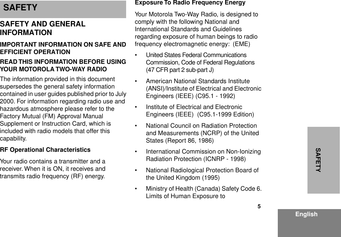  5 EnglishSAFETY SAFETY AND GENERAL INFORMATION IMPORTANT INFORMATION ON SAFE AND EFFICIENT OPERATIONREAD THIS INFORMATION BEFORE USING YOUR MOTOROLA TWO-WAY RADIO The information provided in this document supersedes the general safety information contained in user guides published prior to July 2000. For information regarding radio use and hazardous atmosphere please refer to the Factory Mutual (FM) Approval Manual Supplement or Instruction Card, which is included with radio models that offer this capability. RF Operational Characteristics Your radio contains a transmitter and a receiver. When it is ON, it receives and transmits radio frequency (RF) energy. Exposure To Radio Frequency Energy Your Motorola Two-Way Radio, is designed to comply with the following National and International Standards and Guidelines regarding exposure of human beings to radio frequency electromagnetic energy:  (EME)• United States Federal Communications  Commission, Code of Federal Regulations (47 CFR part 2 sub-part J)• American National Standards Institute (ANSI)/Institute of Electrical and Electronic Engineers (IEEE) (C95.1 - 1992)• Institute of Electrical and Electronic     Engineers (IEEE)  (C95.1-1999 Edition)• National Council on Radiation Protection and Measurements (NCRP) of the United States (Report 86, 1986)• International Commission on Non-Ionizing Radiation Protection (ICNRP - 1998)• National Radiological Protection Board of the United Kingdom (1995)• Ministry of Health (Canada) Safety Code 6. Limits of Human Exposure to  S SAFETY