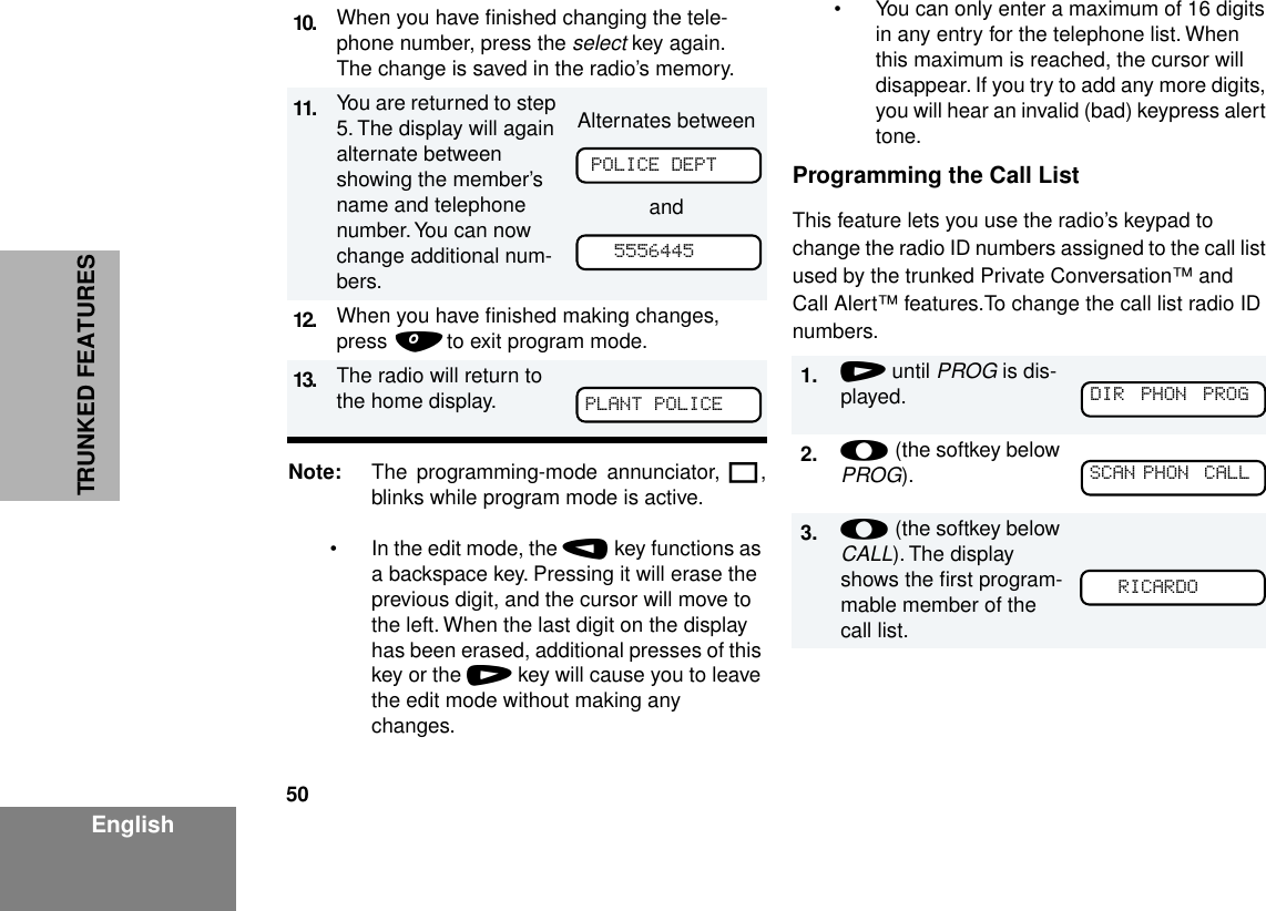 50EnglishTRUNKED FEATURESNote: The programming-mode annunciator, K,blinks while program mode is active.• In the edit mode, the , key functions as a backspace key. Pressing it will erase the previous digit, and the cursor will move to the left. When the last digit on the display has been erased, additional presses of this key or the / key will cause you to leave the edit mode without making any changes.• You can only enter a maximum of 16 digits in any entry for the telephone list. When this maximum is reached, the cursor will disappear. If you try to add any more digits, you will hear an invalid (bad) keypress alert tone.Programming the Call ListThis feature lets you use the radio’s keypad to change the radio ID numbers assigned to the call list used by the trunked Private Conversation™ and Call Alert™ features.To change the call list radio ID numbers.10. When you have ﬁnished changing the tele-phone number, press the select key again. The change is saved in the radio’s memory.11. You are returned to step 5. The display will again alternate between showing the member’s name and telephone number. You can now change additional num-bers.Alternates betweenand12. When you have ﬁnished making changes, press . to exit program mode.13. The radio will return to the home display.POLICE DEPT5556445PLANT POLICE1. / until PROG is dis-played.2. l (the softkey below PROG).3. l (the softkey below CALL). The display shows the ﬁrst program-mable member of the call list. DIR  PHON  PROG   SCAN PHON  CALL  RICARDO