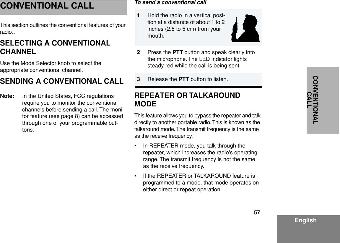 57EnglishCONVENTIONAL CALLCONVENTIONAL CALLThis section outlines the conventional features of your radio. .SELECTING A CONVENTIONAL CHANNELUse the Mode Selector knob to select the appropriate conventional channel.SENDING A CONVENTIONAL CALLNote: In the United States, FCC regulations require you to monitor the conventional channels before sending a call. The moni-tor feature (see page 8) can be accessed through one of your programmable but-tons. To send a conventional callREPEATER OR TALKAROUND MODE This feature allows you to bypass the repeater and talk directly to another portable radio. This is known as the talkaround mode. The transmit frequency is the same as the receive frequency.• In REPEATER mode, you talk through the repeater, which increases the radio&apos;s operating range. The transmit frequency is not the same as the receive frequency.• If the REPEATER or TALKAROUND feature is programmed to a mode, that mode operates on either direct or repeat operation.1Hold the radio in a vertical posi-tion at a distance of about 1 to 2 inches (2.5 to 5 cm) from your mouth. 2Press the PTT button and speak clearly into the microphone. The LED indicator lights steady red while the call is being sent.3Release the PTT button to listen.