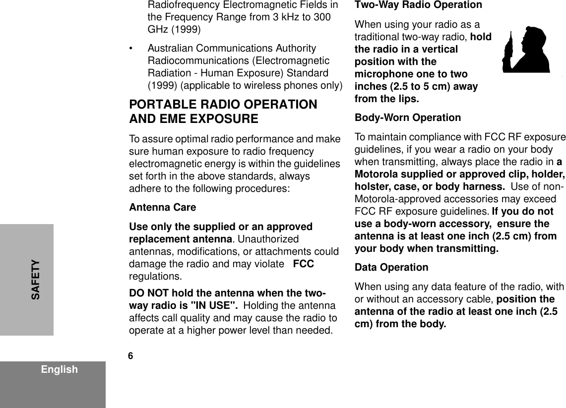  6 EnglishSAFETY Radiofrequency Electromagnetic Fields in the Frequency Range from 3 kHz to 300 GHz (1999)• Australian Communications Authority Radiocommunications (Electromagnetic Radiation - Human Exposure) Standard (1999) (applicable to wireless phones only) PORTABLE RADIO OPERATION AND EME EXPOSURE To assure optimal radio performance and make sure human exposure to radio frequency electromagnetic energy is within the guidelines set forth in the above standards, always adhere to the following procedures: Antenna CareUse only the supplied or an approved replacement antenna . Unauthorized antennas, modiﬁcations, or attachments could damage the radio and may violate  FCC  regulations. DO NOT hold the antenna when the two-way radio is &quot;IN USE&quot;.   Holding the antenna affects call quality and may cause the radio to operate at a higher power level than needed. Two-Way Radio Operation When using your radio as a traditional two-way radio,  hold the radio in a vertical position with the microphone one to two inches (2.5 to 5 cm) away from the lips.Body-Worn Operation To maintain compliance with FCC RF exposure guidelines, if you wear a radio on your body when transmitting, always place the radio in  a Motorola supplied or approved clip, holder, holster, case, or body harness.   Use of non-Motorola-approved accessories may exceed FCC RF exposure guidelines.  If you do not use a body-worn accessory,  ensure the antenna is at least one inch (2.5 cm) from your body when transmitting.Data Operation When using any data feature of the radio, with or without an accessory cable,  position the antenna of the radio at least one inch (2.5 cm) from the body.MAN WITH RADIO