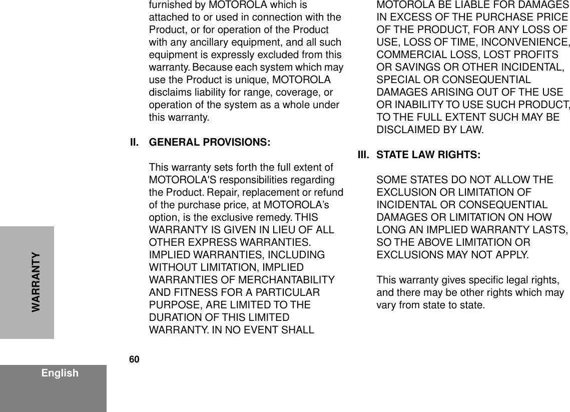 60EnglishWARRANTYfurnished by MOTOROLA which is attached to or used in connection with the Product, or for operation of the Product with any ancillary equipment, and all such equipment is expressly excluded from this warranty. Because each system which may use the Product is unique, MOTOROLA disclaims liability for range, coverage, or operation of the system as a whole under this warranty.II. GENERAL PROVISIONS:This warranty sets forth the full extent of MOTOROLA&apos;S responsibilities regarding the Product. Repair, replacement or refund of the purchase price, at MOTOROLA’s option, is the exclusive remedy. THIS WARRANTY IS GIVEN IN LIEU OF ALL OTHER EXPRESS WARRANTIES. IMPLIED WARRANTIES, INCLUDING WITHOUT LIMITATION, IMPLIED WARRANTIES OF MERCHANTABILITY AND FITNESS FOR A PARTICULAR PURPOSE, ARE LIMITED TO THE DURATION OF THIS LIMITED WARRANTY. IN NO EVENT SHALL MOTOROLA BE LIABLE FOR DAMAGES IN EXCESS OF THE PURCHASE PRICE OF THE PRODUCT, FOR ANY LOSS OF USE, LOSS OF TIME, INCONVENIENCE, COMMERCIAL LOSS, LOST PROFITS OR SAVINGS OR OTHER INCIDENTAL, SPECIAL OR CONSEQUENTIAL DAMAGES ARISING OUT OF THE USE OR INABILITY TO USE SUCH PRODUCT, TO THE FULL EXTENT SUCH MAY BE DISCLAIMED BY LAW.III. STATE LAW RIGHTS:SOME STATES DO NOT ALLOW THE EXCLUSION OR LIMITATION OF INCIDENTAL OR CONSEQUENTIAL DAMAGES OR LIMITATION ON HOW LONG AN IMPLIED WARRANTY LASTS, SO THE ABOVE LIMITATION OR EXCLUSIONS MAY NOT APPLY. This warranty gives speciﬁc legal rights, and there may be other rights which may vary from state to state.