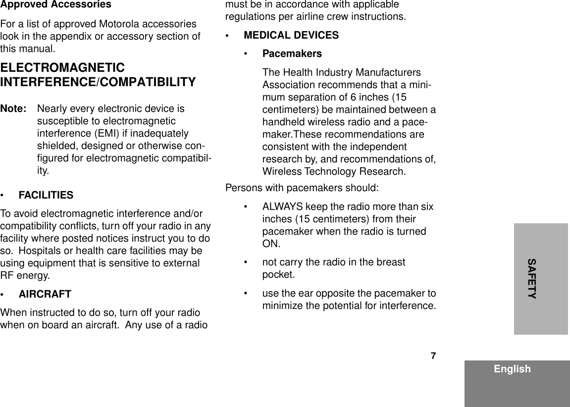  7 EnglishSAFETYApproved Accessories For a list of approved Motorola accessories   look in the appendix or accessory section of this manual. ELECTROMAGNETIC INTERFERENCE/COMPATIBILITY Note: Nearly every electronic device is     susceptible to electromagnetic interference (EMI) if inadequately shielded, designed or otherwise con-ﬁgured for electromagnetic compatibil-ity.• FACILITIES To avoid electromagnetic interference and/or compatibility conﬂicts, turn off your radio in any facility where posted notices instruct you to do so.  Hospitals or health care facilities may be using equipment that is sensitive to external RF energy. • AIRCRAFT When instructed to do so, turn off your radio  when on board an aircraft.  Any use of a radio  must be in accordance with applicable regulations per airline crew instructions. • MEDICAL DEVICES • Pacemakers The Health Industry Manufacturers Association recommends that a mini-mum separation of 6 inches (15 centimeters) be maintained between a handheld wireless radio and a pace-maker.These recommendations are consistent with the independent research by, and recommendations of, Wireless Technology Research.Persons with pacemakers should:• ALWAYS keep the radio more than six  inches (15 centimeters) from their pacemaker when the radio is turned ON.• not carry the radio in the breast pocket.• use the ear opposite the pacemaker to minimize the potential for interference.