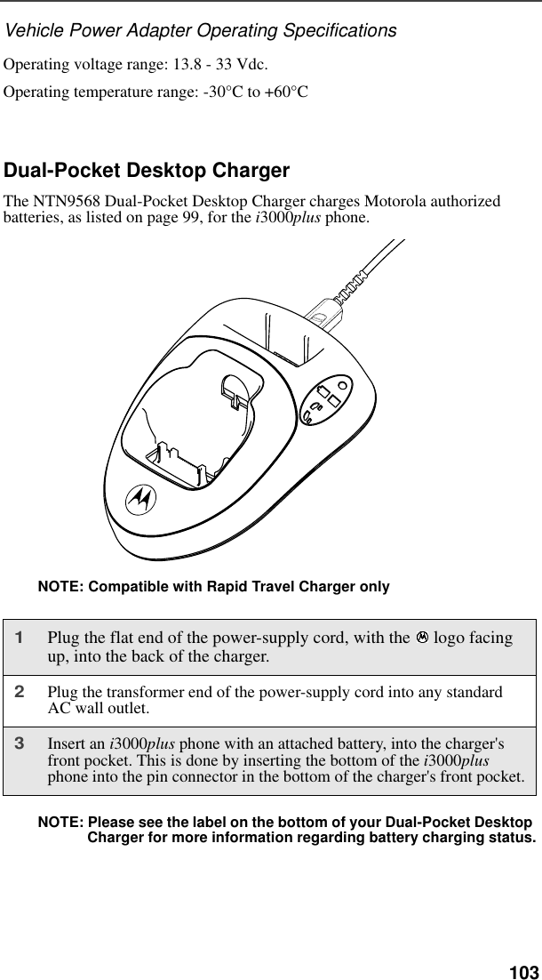   103Vehicle Power Adapter Operating SpecificationsOperating voltage range: 13.8 - 33 Vdc.Operating temperature range: -30°C to +60°CDual-Pocket Desktop ChargerThe NTN9568 Dual-Pocket Desktop Charger charges Motorola authorized batteries, as listed on page 99, for the i3000plus phone.Figure 4. NOTE: Compatible with Rapid Travel Charger onlyNOTE: Please see the label on the bottom of your Dual-Pocket Desktop Charger for more information regarding battery charging status.1Plug the flat end of the power-supply cord, with the  logo facing up, into the back of the charger.2Plug the transformer end of the power-supply cord into any standard AC wall outlet.3Insert an i3000plus phone with an attached battery, into the charger&apos;s front pocket. This is done by inserting the bottom of the i3000plus phone into the pin connector in the bottom of the charger&apos;s front pocket.