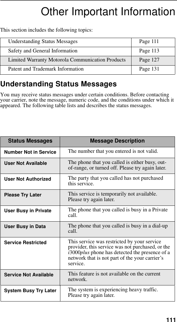 111Other Important InformationThis section includes the following topics:Understanding Status MessagesYou may receive status messages under certain conditions. Before contacting your carrier, note the message, numeric code, and the conditions under which it appeared. The following table lists and describes the status messages. Understanding Status Messages Page 111Safety and General Information Page 113Limited Warranty Motorola Communication Products Page 127Patent and Trademark Information Page 131Status Messages Message DescriptionNumber Not in Service The number that you entered is not valid.User Not Available The phone that you called is either busy, out-of-range, or turned off. Please try again later.User Not Authorized The party that you called has not purchased this service.Please Try Later This service is temporarily not available. Please try again later.User Busy in Private The phone that you called is busy in a Private call.User Busy in Data The phone that you called is busy in a dial-up call.Service Restricted This service was restricted by your service provider, this service was not purchased, or the i3000plus phone has detected the presence of a network that is not part of the your carrier’s service. Service Not Available This feature is not available on the current network.System Busy Try Later The system is experiencing heavy traffic. Please try again later.