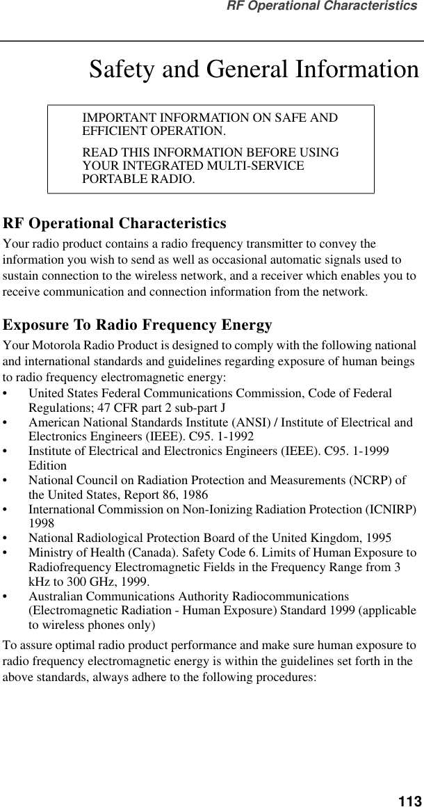 RF Operational Characteristics  113Safety and General InformationRF Operational CharacteristicsYour radio product contains a radio frequency transmitter to convey the information you wish to send as well as occasional automatic signals used to sustain connection to the wireless network, and a receiver which enables you to receive communication and connection information from the network.Exposure To Radio Frequency EnergyYour Motorola Radio Product is designed to comply with the following national and international standards and guidelines regarding exposure of human beings to radio frequency electromagnetic energy:•United States Federal Communications Commission, Code of Federal Regulations; 47 CFR part 2 sub-part J•American National Standards Institute (ANSI) / Institute of Electrical and Electronics Engineers (IEEE). C95. 1-1992•Institute of Electrical and Electronics Engineers (IEEE). C95. 1-1999 Edition•National Council on Radiation Protection and Measurements (NCRP) of the United States, Report 86, 1986 •International Commission on Non-Ionizing Radiation Protection (ICNIRP) 1998•National Radiological Protection Board of the United Kingdom, 1995•Ministry of Health (Canada). Safety Code 6. Limits of Human Exposure to Radiofrequency Electromagnetic Fields in the Frequency Range from 3 kHz to 300 GHz, 1999.•Australian Communications Authority Radiocommunications (Electromagnetic Radiation - Human Exposure) Standard 1999 (applicable to wireless phones only)To assure optimal radio product performance and make sure human exposure to radio frequency electromagnetic energy is within the guidelines set forth in the above standards, always adhere to the following procedures:IMPORTANT INFORMATION ON SAFE AND EFFICIENT OPERATION. READ THIS INFORMATION BEFORE USING YOUR INTEGRATED MULTI-SERVICE PORTABLE RADIO.