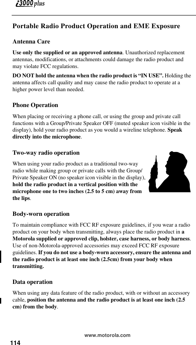 114 www.motorola.comPortable Radio Product Operation and EME ExposureAntenna CareUse only the supplied or an approved antenna. Unauthorized replacement antennas, modifications, or attachments could damage the radio product and may violate FCC regulations. DO NOT hold the antenna when the radio product is “IN USE”. Holding the antenna affects call quality and may cause the radio product to operate at a higher power level than needed.Phone OperationWhen placing or receiving a phone call, or using the group and private call functions with a Group/Private Speaker OFF (muted speaker icon visible in the display), hold your radio product as you would a wireline telephone. Speak directly into the microphone.Two-way radio operationWhen using your radio product as a traditional two-way radio while making group or private calls with the Group/Private Speaker ON (no speaker icon visible in the display), hold the radio product in a vertical position with the microphone one to two inches (2.5 to 5 cm) away from the lips.Body-worn operationTo maintain compliance with FCC RF exposure guidelines, if you wear a radio product on your body when transmitting, always place the radio product in a Motorola supplied or approved clip, holster, case harness, or body harness. Use of non-Motorola-approved accessories may exceed FCC RF exposure guidelines. If you do not use a body-worn accessory, ensure the antenna and the radio product is at least one inch (2.5cm) from your body when transmitting.Data operationWhen using any data feature of the radio product, with or without an accessory cable, position the antenna and the radio product is at least one inch (2.5 cm) from the body.