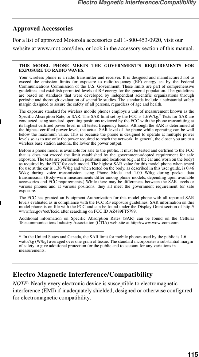 Electro Magnetic Interference/Compatibility  115Approved AccessoriesFor a list of approved Motorola accessories call 1-800-453-0920, visit our website at www.mot.com/iden, or look in the accessory section of this manual.Electro Magnetic Interference/CompatibilityNOTE: Nearly every electronic device is susceptible to electromagnetic interference (EMI) if inadequately shielded, designed or otherwise configured for electromagnetic compatibility.THIS MODEL PHONE MEETS THE GOVERNMENT’S REQUIREMENTS FOREXPOSURE TO RADIO WAVES.Your wireless phone is a radio transmitter and receiver. It is designed and manufactured not toexceed the emission limits for exposure to radiofrequency (RF) energy set by the FederalCommunications Commission of the U.S. Government. These limits are part of comprehensiveguidelines and establish permitted levels of RF energy for the general population. The guidelinesare based on standards that were developed by independent scientific organizations throughperiodic and thorough evaluation of scientific studies. The standards include a substantial safetymargin designed to assure the safety of all persons, regardless of age and health.The exposure standard for wireless mobile phones employs a unit of measurement known as theSpecific Absorption Rate, or SAR. The SAR limit set by the FCC is 1.6W/kg.* Tests for SAR areconducted using standard operating positions reviewed by the FCC with the phone transmitting atits highest certified power level in all tested frequency bands. Although the SAR is determined atthe highest certified power level, the actual SAR level of the phone while operating can be wellbelow the maximum value. This is because the phone is designed to operate at multiple powerlevels so as to use only the power required to reach the network. In general, the closer you are to awireless base station antenna, the lower the power output.Before a phone model is available for sale to the public, it must be tested and certified to the FCCthat is does not exceed the limit established by the government-adopted requirement for safeexposure. The tests are performed in positions and locations (e.g., at the ear and worn on the body)as required by the FCC for each model. The highest SAR value for this model phone when testedfor use at the ear is 1.36 W/kg and when tested on the body, as described in this user guide, is 0.46W/kg during voice transmission using Phone Mode and 1.00 W/kg during packet datatransmission. (Body-worn measurements differ among phone models, depending upon availableaccessories and FCC requirements.) While there may be differences between the SAR levels orvarious phones and at various positions, they all meet the government requirement for safeexposure.The FCC has granted an Equipment Authorization for this model phone with all reported SARlevels evaluated as in compliance with the FCC RF exposure guidelines. SAR information on thismodel phone is on file with the FCC and can be found under the Display Grant section of http://www.fcc.gov/oet/fccid after searching on FCC ID AZ489FT5799.Additional information on Specific Absorption Rates (SAR) can be found on the CellularTelecommunications Industry Association (CTIA) web-site at http://www.wow-com.com.______________________________________*  In the United States and Canada, the SAR limit for mobile phones used by the public is 1.6 watts/kg (W/kg) averaged over one gram of tissue. The standard incorporates a substantial margin of safety to give additional protection for the public and to account for any variations in measurements.