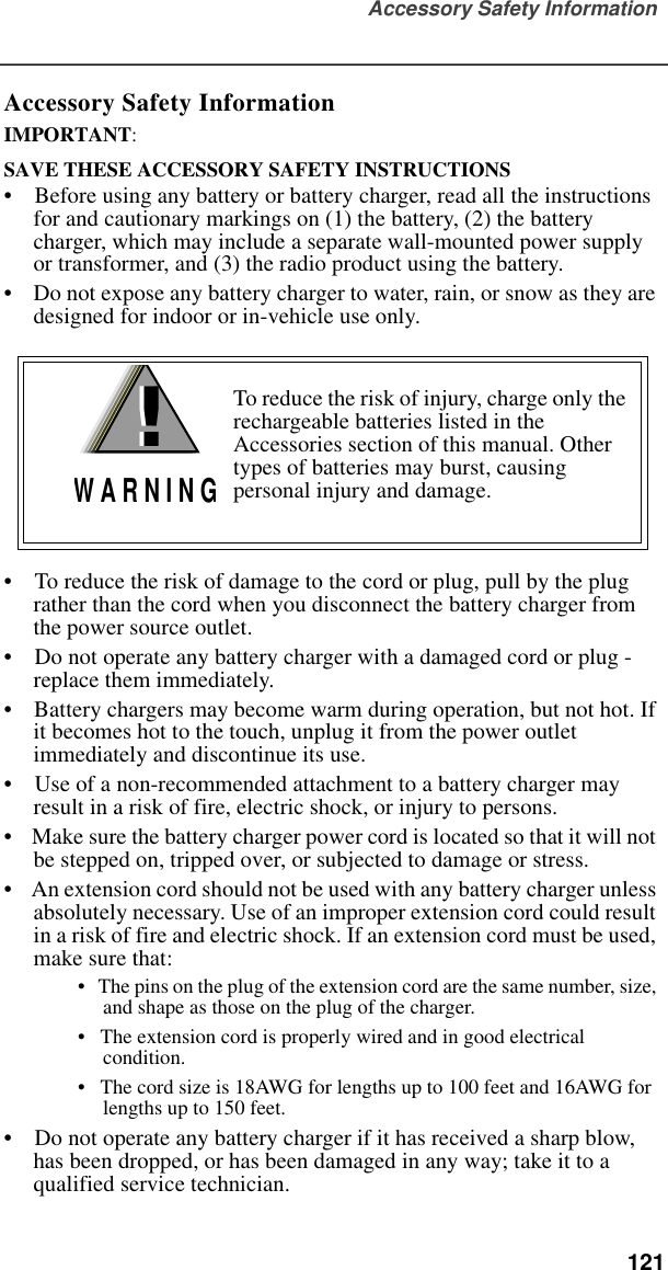 Accessory Safety Information  121Accessory Safety InformationIMPORTANT:SAVE THESE ACCESSORY SAFETY INSTRUCTIONS •    Before using any battery or battery charger, read all the instructions for and cautionary markings on (1) the battery, (2) the battery charger, which may include a separate wall-mounted power supply or transformer, and (3) the radio product using the battery.•    Do not expose any battery charger to water, rain, or snow as they are designed for indoor or in-vehicle use only. •    To reduce the risk of damage to the cord or plug, pull by the plug rather than the cord when you disconnect the battery charger from the power source outlet.  •    Do not operate any battery charger with a damaged cord or plug - replace them immediately.•    Battery chargers may become warm during operation, but not hot. If it becomes hot to the touch, unplug it from the power outlet immediately and discontinue its use. •    Use of a non-recommended attachment to a battery charger may result in a risk of fire, electric shock, or injury to persons.•    Make sure the battery charger power cord is located so that it will not be stepped on, tripped over, or subjected to damage or stress.•    An extension cord should not be used with any battery charger unless absolutely necessary. Use of an improper extension cord could result in a risk of fire and electric shock. If an extension cord must be used, make sure that:•   The pins on the plug of the extension cord are the same number, size, and shape as those on the plug of the charger.•   The extension cord is properly wired and in good electrical condition. •   The cord size is 18AWG for lengths up to 100 feet and 16AWG for lengths up to 150 feet.•    Do not operate any battery charger if it has received a sharp blow, has been dropped, or has been damaged in any way; take it to a qualified service technician.To reduce the risk of injury, charge only the rechargeable batteries listed in the Accessories section of this manual. Other types of batteries may burst, causing personal injury and damage.!W A R N I N G!