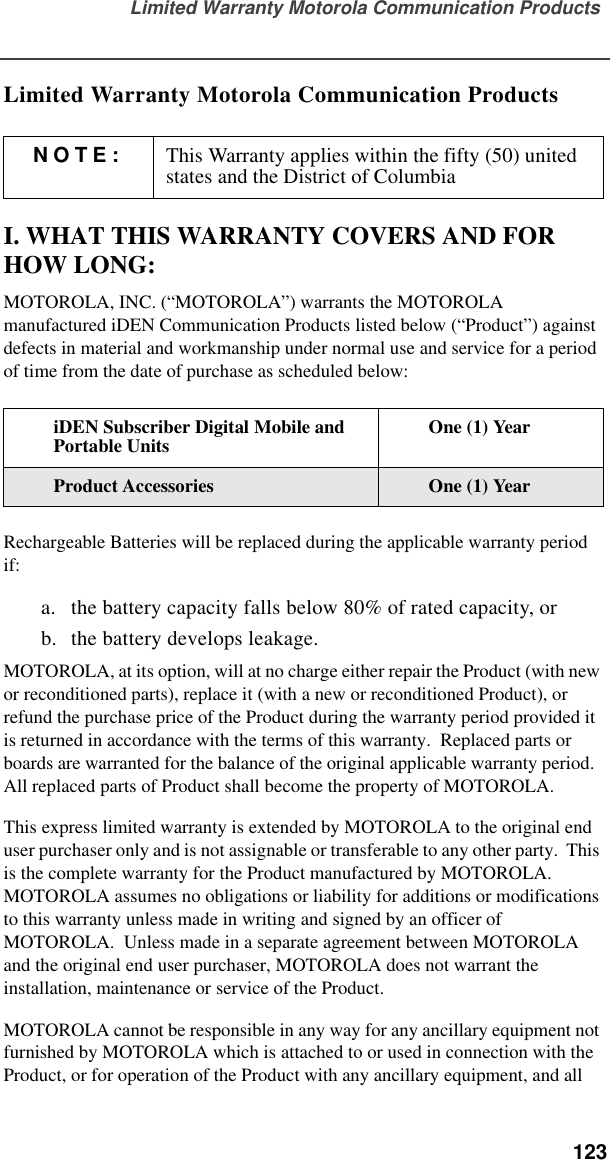 Limited Warranty Motorola Communication Products  123Limited Warranty Motorola Communication ProductsI. WHAT THIS WARRANTY COVERS AND FOR HOW LONG:MOTOROLA, INC. (“MOTOROLA”) warrants the MOTOROLA manufactured iDEN Communication Products listed below (“Product”) against defects in material and workmanship under normal use and service for a period of time from the date of purchase as scheduled below:Rechargeable Batteries will be replaced during the applicable warranty period if:a. the battery capacity falls below 80% of rated capacity, orb. the battery develops leakage.MOTOROLA, at its option, will at no charge either repair the Product (with new or reconditioned parts), replace it (with a new or reconditioned Product), or refund the purchase price of the Product during the warranty period provided it is returned in accordance with the terms of this warranty.  Replaced parts or boards are warranted for the balance of the original applicable warranty period.  All replaced parts of Product shall become the property of MOTOROLA.This express limited warranty is extended by MOTOROLA to the original end user purchaser only and is not assignable or transferable to any other party.  This is the complete warranty for the Product manufactured by MOTOROLA.  MOTOROLA assumes no obligations or liability for additions or modifications to this warranty unless made in writing and signed by an officer of MOTOROLA.  Unless made in a separate agreement between MOTOROLA and the original end user purchaser, MOTOROLA does not warrant the installation, maintenance or service of the Product.MOTOROLA cannot be responsible in any way for any ancillary equipment not furnished by MOTOROLA which is attached to or used in connection with the Product, or for operation of the Product with any ancillary equipment, and all NOTE: This Warranty applies within the fifty (50) united states and the District of ColumbiaiDEN Subscriber Digital Mobile and Portable Units One (1) YearProduct Accessories One (1) Year