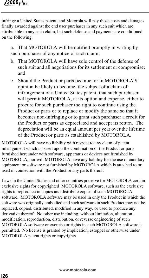 126 www.motorola.cominfringe a United States patent, and Motorola will pay those costs and damages finally awarded against the end user purchaser in any such suit which are attributable to any such claim, but such defense and payments are conditioned on the following:a. That MOTOROLA will be notified promptly in writing by such purchaser of any notice of such claim;b. That MOTOROLA will have sole control of the defense of such suit and all negotiations for its settlement or compromise; andc. Should the Product or parts become, or in MOTOROLA’S opinion be likely to become, the subject of a claim of infringement of a United States patent, that such purchaser will permit MOTOROLA, at its option and expense, either to procure for such purchaser the right to continue using the Product or parts or to replace or modify the same so that it becomes non-infringing or to grant such purchaser a credit for the Product or parts as depreciated and accept its return.  The depreciation will be an equal amount per year over the lifetime of the Product or parts as established by MOTOROLA.MOTOROLA will have no liability with respect to any claim of patent infringement which is based upon the combination of the Product or parts furnished hereunder with software, apparatus or devices not furnished by MOTOROLA, nor will MOTOROLA have any liability for the use of ancillary equipment or software not furnished by MOTOROLA which is attached to or used in connection with the Product or any parts thereof.Laws in the United States and other countries preserve for MOTOROLA certain exclusive rights for copyrighted  MOTOROLA software, such as the exclusive rights to reproduce in copies and distribute copies of such MOTOROLA software.  MOTOROLA software may be used in only the Product in which the software was originally embodied and such software in such Product may not be replaced, copied, distributed, modified in any way, or used to produce any derivative thereof.  No other use including, without limitation, alteration, modification, reproduction, distribution, or reverse engineering of such MOTOROLA software or exercise or rights in such MOTOROLA software is permitted.  No license is granted by implication, estoppel or otherwise under MOTOROLA patent rights or copyrights.