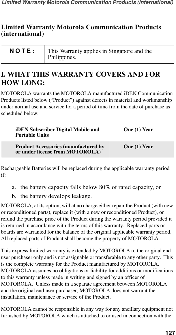 Limited Warranty Motorola Communication Products (international)  127Limited Warranty Motorola Communication Products (international)I. WHAT THIS WARRANTY COVERS AND FOR HOW LONG:MOTOROLA warrants the MOTOROLA manufactured iDEN Communication Products listed below (“Product”) against defects in material and workmanship under normal use and service for a period of time from the date of purchase as scheduled below:Rechargeable Batteries will be replaced during the applicable warranty period if:a. the battery capacity falls below 80% of rated capacity, orb. the battery develops leakage.MOTOROLA, at its option, will at no charge either repair the Product (with new or reconditioned parts), replace it (with a new or reconditioned Product), or refund the purchase price of the Product during the warranty period provided it is returned in accordance with the terms of this warranty.  Replaced parts or boards are warranted for the balance of the original applicable warranty period.  All replaced parts of Product shall become the property of MOTOROLA.This express limited warranty is extended by MOTOROLA to the original end user purchaser only and is not assignable or transferable to any other party.  This is the complete warranty for the Product manufactured by MOTOROLA.  MOTOROLA assumes no obligations or liability for additions or modifications to this warranty unless made in writing and signed by an officer of MOTOROLA.  Unless made in a separate agreement between MOTOROLA and the original end user purchaser, MOTOROLA does not warrant the installation, maintenance or service of the Product.MOTOROLA cannot be responsible in any way for any ancillary equipment not furnished by MOTOROLA which is attached to or used in connection with the NOTE: This Warranty applies in Singapore and the Philippines.iDEN Subscriber Digital Mobile and Portable Units One (1) YearProduct Accessories (manufactured by or under license from MOTOROLA) One (1) Year