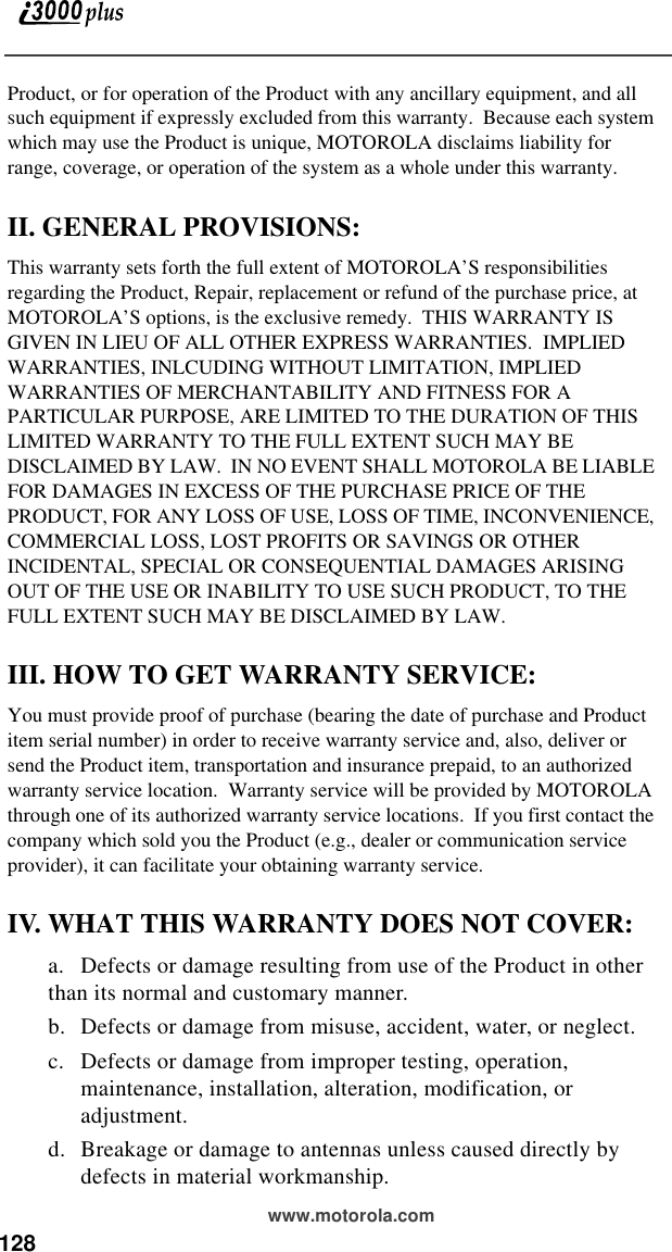 128 www.motorola.comProduct, or for operation of the Product with any ancillary equipment, and all such equipment if expressly excluded from this warranty.  Because each system which may use the Product is unique, MOTOROLA disclaims liability for range, coverage, or operation of the system as a whole under this warranty.II. GENERAL PROVISIONS:This warranty sets forth the full extent of MOTOROLA’S responsibilities regarding the Product, Repair, replacement or refund of the purchase price, at MOTOROLA’S options, is the exclusive remedy.  THIS WARRANTY IS GIVEN IN LIEU OF ALL OTHER EXPRESS WARRANTIES.  IMPLIED WARRANTIES, INLCUDING WITHOUT LIMITATION, IMPLIED WARRANTIES OF MERCHANTABILITY AND FITNESS FOR A PARTICULAR PURPOSE, ARE LIMITED TO THE DURATION OF THIS LIMITED WARRANTY TO THE FULL EXTENT SUCH MAY BE DISCLAIMED BY LAW.  IN NO EVENT SHALL MOTOROLA BE LIABLE FOR DAMAGES IN EXCESS OF THE PURCHASE PRICE OF THE PRODUCT, FOR ANY LOSS OF USE, LOSS OF TIME, INCONVENIENCE, COMMERCIAL LOSS, LOST PROFITS OR SAVINGS OR OTHER INCIDENTAL, SPECIAL OR CONSEQUENTIAL DAMAGES ARISING OUT OF THE USE OR INABILITY TO USE SUCH PRODUCT, TO THE FULL EXTENT SUCH MAY BE DISCLAIMED BY LAW.III. HOW TO GET WARRANTY SERVICE:You must provide proof of purchase (bearing the date of purchase and Product item serial number) in order to receive warranty service and, also, deliver or send the Product item, transportation and insurance prepaid, to an authorized warranty service location.  Warranty service will be provided by MOTOROLA through one of its authorized warranty service locations.  If you first contact the company which sold you the Product (e.g., dealer or communication service provider), it can facilitate your obtaining warranty service.IV. WHAT THIS WARRANTY DOES NOT COVER:a. Defects or damage resulting from use of the Product in other than its normal and customary manner.b. Defects or damage from misuse, accident, water, or neglect.c. Defects or damage from improper testing, operation, maintenance, installation, alteration, modification, or adjustment.d. Breakage or damage to antennas unless caused directly by defects in material workmanship.