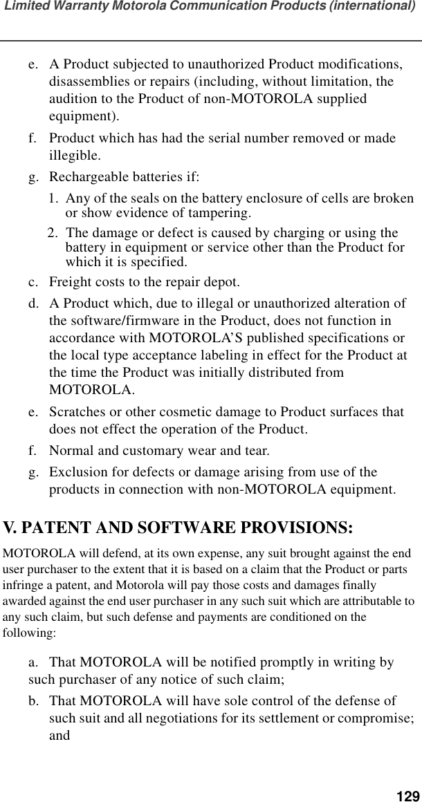 Limited Warranty Motorola Communication Products (international)  129e. A Product subjected to unauthorized Product modifications, disassemblies or repairs (including, without limitation, the audition to the Product of non-MOTOROLA supplied equipment).f. Product which has had the serial number removed or made illegible.g. Rechargeable batteries if:  1.  Any of the seals on the battery enclosure of cells are broken or show evidence of tampering.2.  The damage or defect is caused by charging or using the battery in equipment or service other than the Product for which it is specified.c. Freight costs to the repair depot.d. A Product which, due to illegal or unauthorized alteration of the software/firmware in the Product, does not function in accordance with MOTOROLA’S published specifications or the local type acceptance labeling in effect for the Product at the time the Product was initially distributed from MOTOROLA.e. Scratches or other cosmetic damage to Product surfaces that does not effect the operation of the Product.f. Normal and customary wear and tear.g. Exclusion for defects or damage arising from use of the products in connection with non-MOTOROLA equipment.V. PATENT AND SOFTWARE PROVISIONS:MOTOROLA will defend, at its own expense, any suit brought against the end user purchaser to the extent that it is based on a claim that the Product or parts infringe a patent, and Motorola will pay those costs and damages finally awarded against the end user purchaser in any such suit which are attributable to any such claim, but such defense and payments are conditioned on the following:a. That MOTOROLA will be notified promptly in writing by such purchaser of any notice of such claim;b. That MOTOROLA will have sole control of the defense of such suit and all negotiations for its settlement or compromise; and