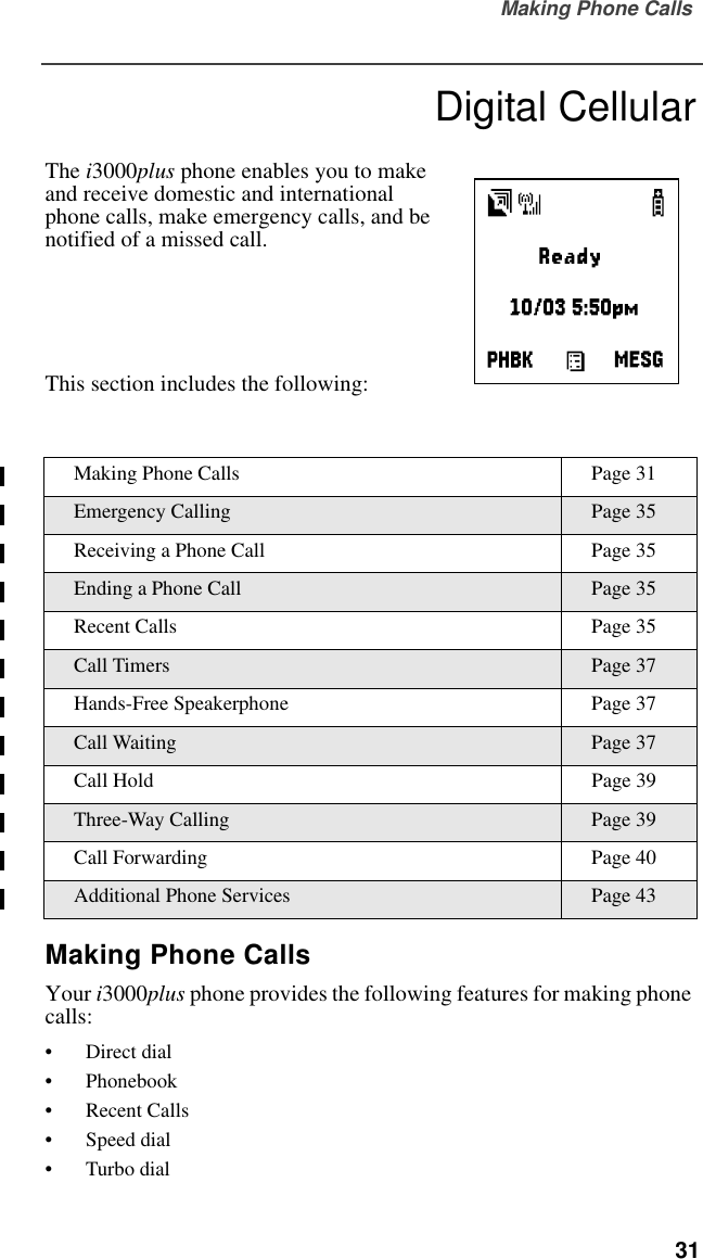 Making Phone Calls  31Digital CellularThe i3000plus phone enables you to make and receive domestic and international phone calls, make emergency calls, and be notified of a missed call.This section includes the following:Making Phone CallsYour i3000plus phone provides the following features for making phone calls:•Direct dial•Phonebook•Recent Calls•Speed dial•Turbo dialMaking Phone Calls Page 31Emergency Calling Page 35Receiving a Phone Call Page 35Ending a Phone Call Page 35Recent Calls Page 35Call Timers Page 37Hands-Free Speakerphone Page 37Call Waiting Page 37Call Hold Page 39Three-Way Calling Page 39Call Forwarding Page 40Additional Phone Services Page 43