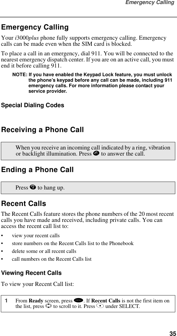 Emergency Calling  35Emergency CallingYour i3000plus phone fully supports emergency calling. Emergency calls can be made even when the SIM card is blocked.To place a call in an emergency, dial 911. You will be connected to the nearest emergency dispatch center. If you are on an active call, you must end it before calling 911. NOTE: If you have enabled the Keypad Lock feature, you must unlock the phone’s keypad before any call can be made, including 911 emergency calls. For more information please contact your   service provider.Special Dialing CodesReceiving a Phone CallEnding a Phone CallRecent CallsThe Recent Calls feature stores the phone numbers of the 20 most recent calls you have made and received, including private calls. You can access the recent call list to:•view your recent calls•store numbers on the Recent Calls list to the Phonebook•delete some or all recent calls•call numbers on the Recent Calls listViewing Recent CallsTo view your Recent Call list:When you receive an incoming call indicated by a ring, vibration or backlight illumination. Press s to answer the call.Press e to hang up.1From Ready screen, press m. If Recent Calls is not the first item on the list, press S to scroll to it. Press A under SELECT.