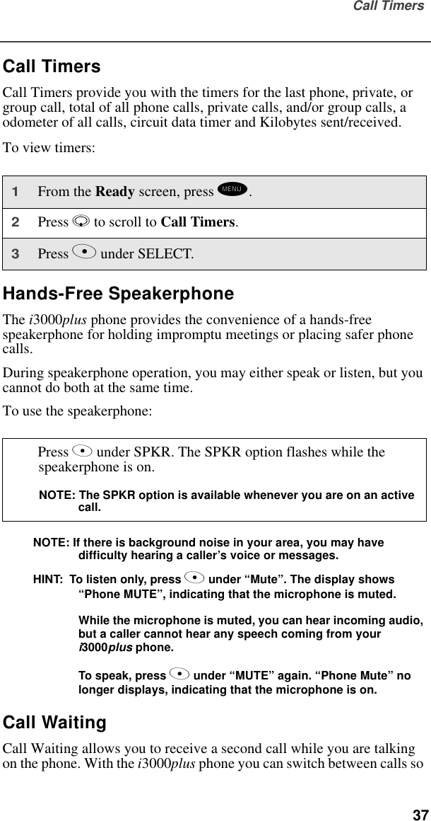 Call Timers  37Call TimersCall Timers provide you with the timers for the last phone, private, or group call, total of all phone calls, private calls, and/or group calls, a odometer of all calls, circuit data timer and Kilobytes sent/received. To view timers:Hands-Free SpeakerphoneThe i3000plus phone provides the convenience of a hands-free speakerphone for holding impromptu meetings or placing safer phone calls. During speakerphone operation, you may either speak or listen, but you cannot do both at the same time.To use the speakerphone:NOTE: If there is background noise in your area, you may have          difficulty hearing a caller’s voice or messages. HINT:  To listen only, press A under “Mute”. The display shows “Phone MUTE”, indicating that the microphone is muted.While the microphone is muted, you can hear incoming audio, but a caller cannot hear any speech coming from your i3000plus phone.To speak, press A under “MUTE” again. “Phone Mute” no longer displays, indicating that the microphone is on.Call WaitingCall Waiting allows you to receive a second call while you are talking on the phone. With the i3000plus phone you can switch between calls so 1From the Ready screen, press m.2Press R to scroll to Call Timers.3Press A under SELECT.Press A under SPKR. The SPKR option flashes while the speakerphone is on.NOTE: The SPKR option is available whenever you are on an active call.