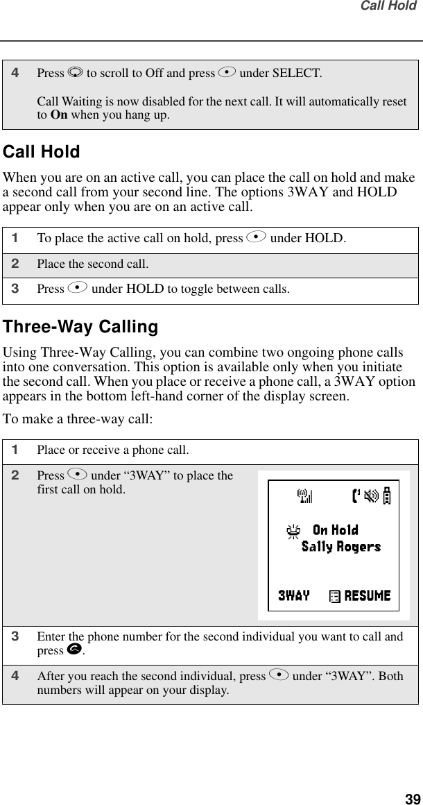 Call Hold  39Call HoldWhen you are on an active call, you can place the call on hold and make a second call from your second line. The options 3WAY and HOLD appear only when you are on an active call. Three-Way CallingUsing Three-Way Calling, you can combine two ongoing phone calls into one conversation. This option is available only when you initiate the second call. When you place or receive a phone call, a 3WAY option appears in the bottom left-hand corner of the display screen.To make a three-way call:4Press R to scroll to Off and press B under SELECT.Call Waiting is now disabled for the next call. It will automatically reset to On when you hang up.1To place the active call on hold, press B under HOLD.2Place the second call.3Press B under HOLD to toggle between calls.1Place or receive a phone call.2Press A under “3WAY” to place the first call on hold.3Enter the phone number for the second individual you want to call and press s.4After you reach the second individual, press A under “3WAY”. Both numbers will appear on your display.