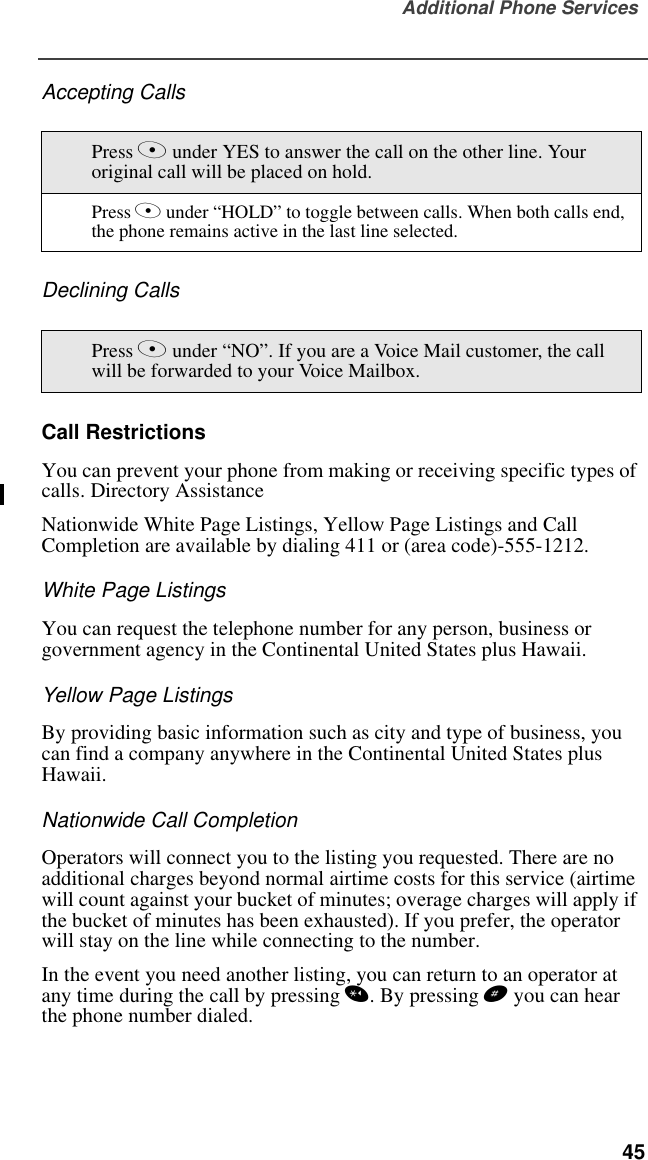 Additional Phone Services  45Accepting CallsDeclining CallsCall RestrictionsYou can prevent your phone from making or receiving specific types of calls. Directory AssistanceNationwide White Page Listings, Yellow Page Listings and Call Completion are available by dialing 411 or (area code)-555-1212.White Page ListingsYou can request the telephone number for any person, business or government agency in the Continental United States plus Hawaii. Yellow Page ListingsBy providing basic information such as city and type of business, you can find a company anywhere in the Continental United States plus Hawaii.Nationwide Call CompletionOperators will connect you to the listing you requested. There are no additional charges beyond normal airtime costs for this service (airtime will count against your bucket of minutes; overage charges will apply if the bucket of minutes has been exhausted). If you prefer, the operator will stay on the line while connecting to the number.In the event you need another listing, you can return to an operator at any time during the call by pressing *. By pressing # you can hear the phone number dialed.Press A under YES to answer the call on the other line. Your original call will be placed on hold.Press A under “HOLD” to toggle between calls. When both calls end, the phone remains active in the last line selected.Press A under “NO”. If you are a Voice Mail customer, the call will be forwarded to your Voice Mailbox. 