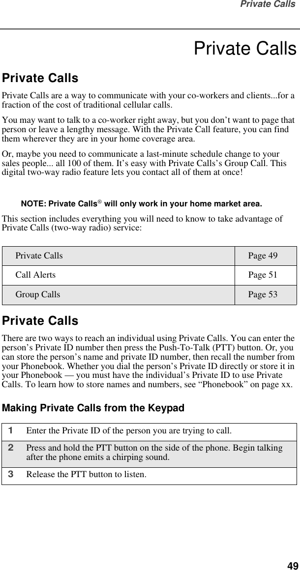 Private Calls  49Private CallsPrivate CallsPrivate Calls are a way to communicate with your co-workers and clients...for a fraction of the cost of traditional cellular calls.You may want to talk to a co-worker right away, but you don’t want to page that person or leave a lengthy message. With the Private Call feature, you can find them wherever they are in your home coverage area.Or, maybe you need to communicate a last-minute schedule change to your sales people... all 100 of them. It’s easy with Private Calls’s Group Call. This digital two-way radio feature lets you contact all of them at once!NOTE: Private Calls® will only work in your home market area.This section includes everything you will need to know to take advantage of Private Calls (two-way radio) service:Private CallsThere are two ways to reach an individual using Private Calls. You can enter the person’s Private ID number then press the Push-To-Talk (PTT) button. Or, you can store the person’s name and private ID number, then recall the number from your Phonebook. Whether you dial the person’s Private ID directly or store it in your Phonebook — you must have the individual’s Private ID to use Private Calls. To learn how to store names and numbers, see “Phonebook” on page xx. Making Private Calls from the KeypadPrivate Calls Page 49Call Alerts Page 51Group Calls Page 531Enter the Private ID of the person you are trying to call.2Press and hold the PTT button on the side of the phone. Begin talking after the phone emits a chirping sound.3Release the PTT button to listen.