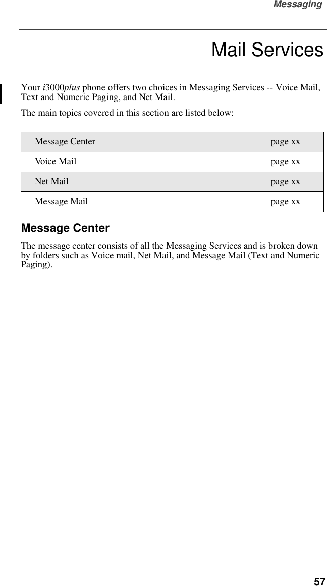 Messaging  57Mail ServicesMessagingYour i3000plus phone offers two choices in Messaging Services -- Voice Mail, Text and Numeric Paging, and Net Mail.The main topics covered in this section are listed below:Message CenterThe message center consists of all the Messaging Services and is broken down by folders such as Voice mail, Net Mail, and Message Mail (Text and Numeric Paging).Message Center page xxVoice Mail page xxNet Mail page xxMessage Mail page xx