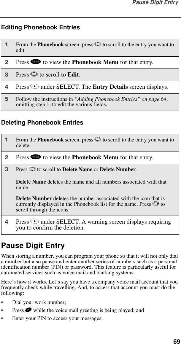 Pause Digit Entry  69Editing Phonebook EntriesDeleting Phonebook EntriesPause Digit EntryWhen storing a number, you can program your phone so that it will not only dial a number but also pause and enter another series of numbers such as a personal identification number (PIN) or password. This feature is particularly useful for automated services such as voice mail and banking systems.Here’s how it works. Let’s say you have a company voice mail account that you frequently check while travelling. And, to access that account you must do the following:•Dial your work number;•Press # while the voice mail greeting is being played; and•Enter your PIN to access your messages.1From the Phonebook screen, press R to scroll to the entry you want to edit.2Press m to view the Phonebook Menu for that entry.3Press R to scroll to Edit. 4Press A under SELECT. The Entry Details screen displays.5Follow the instructions in “Adding Phonebook Entries” on page 64, omitting step 1, to edit the various fields.1From the Phonebook screen, press R to scroll to the entry you want to delete.2Press m to view the Phonebook Menu for that entry.3Press R to scroll to Delete Name or Delete Number.Delete Name deletes the name and all numbers associated with that name.Delete Number deletes the number associated with the icon that is currently displayed in the Phonebook list for the name. Press P to scroll through the icons.4Press A under SELECT. A warning screen displays requiring you to confirm the deletion.