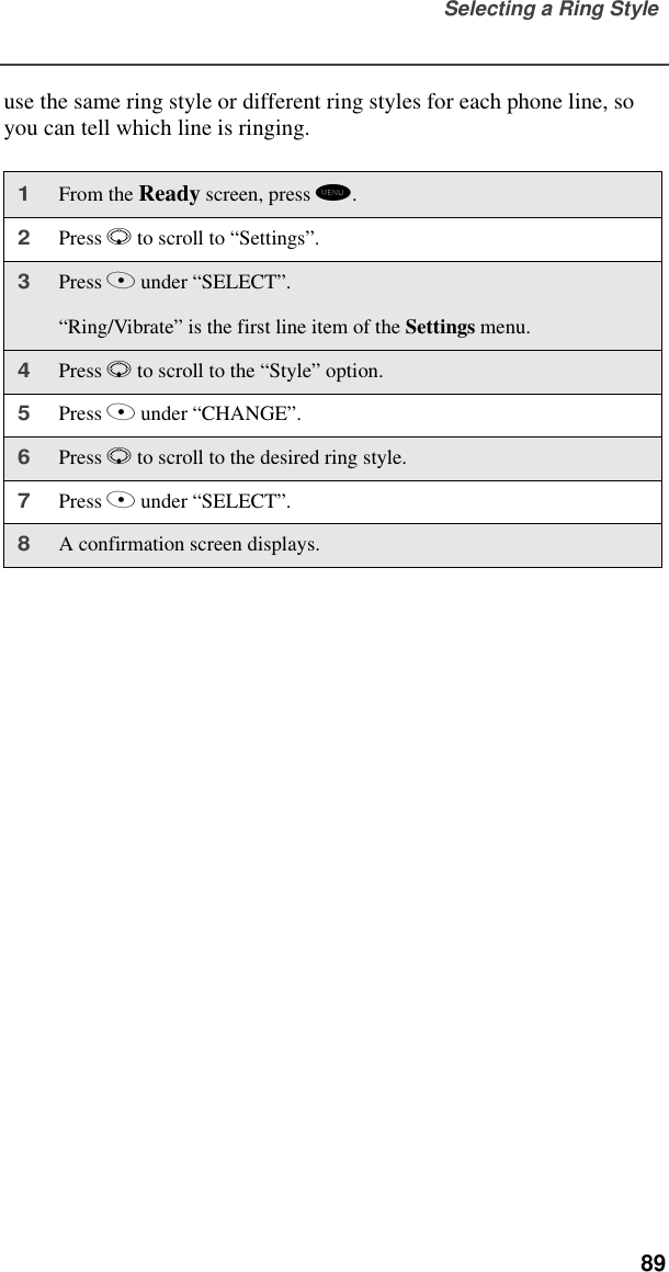 Selecting a Ring Style  89use the same ring style or different ring styles for each phone line, so you can tell which line is ringing.1From the Ready screen, press m. 2Press R to scroll to “Settings”.3Press A under “SELECT”.“Ring/Vibrate” is the first line item of the Settings menu.4Press R to scroll to the “Style” option.5Press A under “CHANGE”.6Press R to scroll to the desired ring style.7Press A under “SELECT”.8A confirmation screen displays.