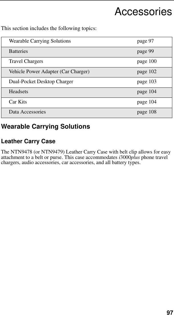   97AccessoriesThis section includes the following topics:Wearable Carrying SolutionsLeather Carry CaseThe NTN9478 (or NTN9479) Leather Carry Case with belt clip allows for easy attachment to a belt or purse. This case accommodates i3000plus phone travel chargers, audio accessories, car accessories, and all battery types.Wearable Carrying Solutions page 97Batteries page 99Travel Chargers page 100Vehicle Power Adapter (Car Charger) page 102Dual-Pocket Desktop Charger page 103Headsets page 104Car Kits page 104Data Accessories page 108