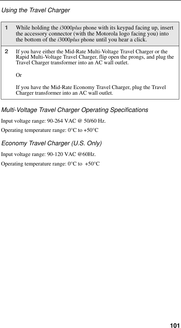  101Using the Travel ChargerMulti-Voltage Travel Charger Operating SpecificationsInput voltage range: 90-264 VAC @ 50/60 Hz.Operating temperature range: 0°C to +50°CEconomy Travel Charger (U.S. Only)Input voltage range: 90-120 VAC @60Hz.Operating temperature range: 0°C to  +50°C1While holding the i3000plus phone with its keypad facing up, insert the accessory connector (with the Motorola logo facing you) into the bottom of the i3000plus phone until you hear a click.2If you have either the Mid-Rate Multi-Voltage Travel Charger or the Rapid Multi-Voltage Travel Charger, flip open the prongs, and plug the Travel Charger transformer into an AC wall outlet. OrIf you have the Mid-Rate Economy Travel Charger, plug the Travel Charger transformer into an AC wall outlet.