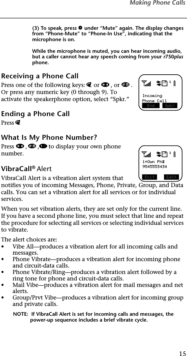 Making Phone Calls15(3) To speak, pressounder “Mute” again. The display changes from “Phone-Mute” to “Phone-In Use”, indicating that the microphone is on.While the microphone is muted, you can hear incoming audio, but a caller cannot hear any speech coming from your r750plus phone.Receiving a Phone Call Press one of the following keys: e, or *, or #. Or press any numeric key (0 through 9). To activate the speakerphone option, select “Spkr.”Ending a Phone CallPress e.What Is My Phone Number?Press *,#,1 to display your own phone number. VibraCall® AlertVibraCall Alert is a vibration alert system that notifies you of incoming Messages, Phone, Private, Group, and Data calls. You can set a vibration alert for all services or for individual services. When you set vibration alerts, they are set only for the current line. If you have a second phone line, you must select that line and repeat the procedure for selecting all services or selecting individual services to vibrate.The alert choices are: •Vibe All—produces a vibration alert for all incoming calls and messages.•Phone Vibrate—produces a vibration alert for incoming phone and circuit-data calls.•Phone Vibrate/Ring—produces a vibration alert followed by a ring tone for phone and circuit-data calls.•Mail Vibe—produces a vibration alert for mail messages and net alerts.•Group/Prvt Vibe—produces a vibration alert for incoming group and private calls.NOTE:  If VibraCall Alert is set for incoming calls and messages, the power-up sequence includes a brief vibrate cycle.adjbIncoming  End  Phone Call  Spkr adjb1=Own Ph#9545553434 Exit   Edit 
