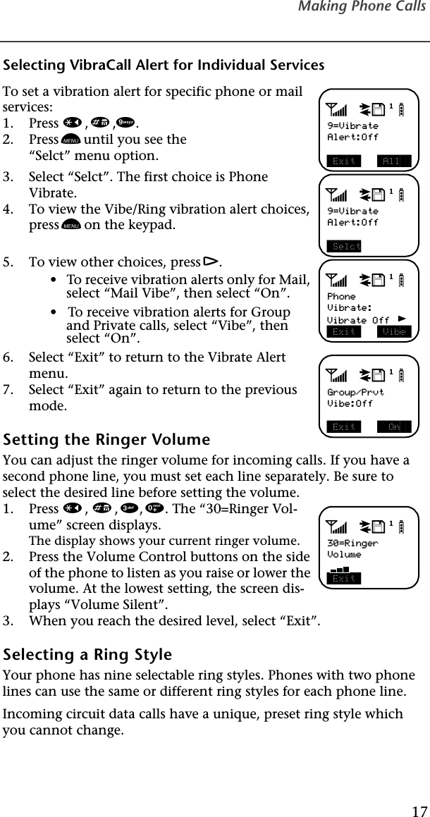 Making Phone Calls17Selecting VibraCall Alert for Individual ServicesTo set a vibration alert for specific phone or mail services:1. Press *,#,9.2. Press n until you see the “Selct” menu option.3. Select “Selct”. The first choice is Phone Vibrate. 4. To view the Vibe/Ring vibration alert choices, press n on the keypad.5. To view other choices, press r.•   To receive vibration alerts only for Mail, select “Mail Vibe”, then select “On”.•   To receive vibration alerts for Group and Private calls, select “Vibe”, then select “On”.6. Select “Exit” to return to the Vibrate Alert menu.7. Select “Exit” again to return to the previous mode.   Setting the Ringer VolumeYou can adjust the ringer volume for incoming calls. If you have a second phone line, you must set each line separately. Be sure to select the desired line before setting the volume. 1. Press *, #, 3, 0. The “30=Ringer Vol-ume” screen displays.The display shows your current ringer volume.2. Press the Volume Control buttons on the side of the phone to listen as you raise or lower the volume. At the lowest setting, the screen dis-plays “Volume Silent”.3. When you reach the desired level, select “Exit”. Selecting a Ring StyleYour phone has nine selectable ring styles. Phones with two phone lines can use the same or different ring styles for each phone line. Incoming circuit data calls have a unique, preset ring style which you cannot change.adjb9=VibrateAlert:Off Exit   All  adjb9=VibrateAlert:Off SelctadjbPhoneVibrate:  Exit   Vibe Vibrate OffadjbGroup/PrvtVibe:Off Exit    On  adjb30=RingerVolume Exit 