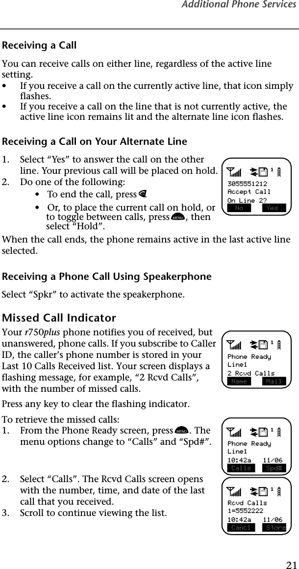 Additional Phone Services21Receiving a Call You can receive calls on either line, regardless of the active line setting.•If you receive a call on the currently active line, that icon simply flashes.•If you receive a call on the line that is not currently active, the active line icon remains lit and the alternate line icon flashes.Receiving a Call on Your Alternate Line 1. Select “Yes ” to answer the call on the other line. Your previous call will be placed on hold.2. Do one of the following:•   To end the call, press e. •   Or, to place the current call on hold, or to toggle between calls, press n, then select “Hold”.When the call ends, the phone remains active in the last active line selected.Receiving a Phone Call Using SpeakerphoneSelect “Spkr” to activate the speakerphone.Missed Call Indicator Your r750plus phone notifies you of received, but unanswered, phone calls. If you subscribe to Caller ID, the caller’s phone number is stored in your Last 10 Calls Received list. Your screen displays a flashing message, for example, “2 Rcvd Calls”, with the number of missed calls.   Press any key to clear the flashing indicator.To retrieve the missed calls: 1. From the Phone Ready screen, press n. The menu options change to “Calls” and “Spd#”.2. Select “Calls”. The Rcvd Calls screen opens with the number, time, and date of the last call that you received.3. Scroll to continue viewing the list.adjb3055551212Accept Call  No    Yes  On Line 2?adjbPhone ReadyLine1 Name   Mail 2 Rcvd CallsadjbPhone ReadyLine1 Calls   Spd# 10:42a   11/06adjbRcvd Calls1=5552222 Cancl   Store10:42a   11/06