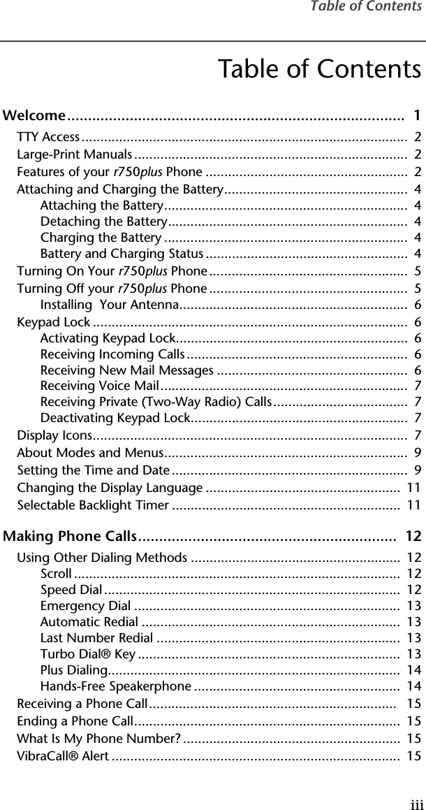 Table of ContentsiiiTable of ContentsWelcome.................................................................................  1TTY Access .......................................................................................  2Large-Print Manuals .........................................................................  2Features of your r750plus Phone ......................................................  2Attaching and Charging the Battery.................................................  4Attaching the Battery.................................................................  4Detaching the Battery................................................................  4Charging the Battery .................................................................  4Battery and Charging Status ......................................................  4Turning On Your r750plus Phone.....................................................  5Turning Off your r750plus Phone .....................................................  5Installing  Your Antenna.............................................................  6Keypad Lock ....................................................................................  6Activating Keypad Lock..............................................................  6Receiving Incoming Calls ...........................................................  6Receiving New Mail Messages ...................................................  6Receiving Voice Mail..................................................................  7Receiving Private (Two-Way Radio) Calls....................................  7Deactivating Keypad Lock..........................................................  7Display Icons....................................................................................  7About Modes and Menus.................................................................  9Setting the Time and Date ...............................................................  9Changing the Display Language ....................................................  11Selectable Backlight Timer .............................................................  11Making Phone Calls..............................................................  12Using Other Dialing Methods ........................................................  12Scroll .......................................................................................  12Speed Dial...............................................................................  12Emergency Dial .......................................................................  13Automatic Redial .....................................................................  13Last Number Redial .................................................................  13Turbo Dial® Key ......................................................................  13Plus Dialing..............................................................................  14Hands-Free Speakerphone .......................................................  14Receiving a Phone Call..................................................................   15Ending a Phone Call.......................................................................  15What Is My Phone Number? ..........................................................  15VibraCall® Alert .............................................................................  15