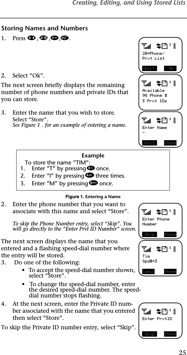 Creating, Editing, and Using Stored Lists25Storing Names and Numbers1. Press *,#,2,0. 2. Select “Ok”.The next screen briefly displays the remaining number of phone numbers and private IDs that you can store.3. Enter the name that you wish to store.Select “Store”.See Figure 1 . for an example of entering a name.Figure 1. Entering a Name2. Enter the phone number that you want to associate with this name and select “Store”. To skip the Phone Number entry, select “Skip”. You will go directly to the “Enter Prvt ID Number” screen.The next screen displays the name that you entered and a flashing speed-dial number where the entry will be stored.3.  Do one of the following:•   To accept the speed-dial number shown, select “Store”. •   To change the speed-dial number, enterthe desired speed-dial number. The speed-dial number stops flashing. 4. At the next screen, enter the Private ID num-ber associated with the name that you entered then select “Store”. To skip the Private ID number entry, select “Skip”.ExampleTo store the name “TIM”:1. Enter “T” by pressing 8 once.2. Enter “I” by pressing 4 three times.3. Enter “M” by pressing 6 once. adjb20=Phone/Prvt List Exit    Ok adjbAvailable98 Phone #3 Prvt IDsadjbEnter Name- Exit  StoreadjbEnter PhoneNumber Skip  StoreadjbTimSpd#=3Cancl StoreadjbEnter PrvtID Skip  Store