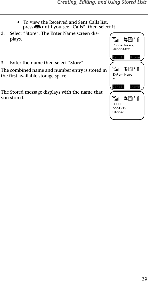 Creating, Editing, and Using Stored Lists29•   To view the Received and Sent Calls list,press n until you see “Calls”, then select it.2. Select “Store”. The Enter Name screen dis-plays.  3. Enter the name then select “Store”.The combined name and number entry is stored in the first available storage space.The Stored message displays with the name that you stored. adjbPhone Ready0=5554455Cancl  StoreadjbEnter Name-Cancl  StoreadjbJOHN5551212Stored