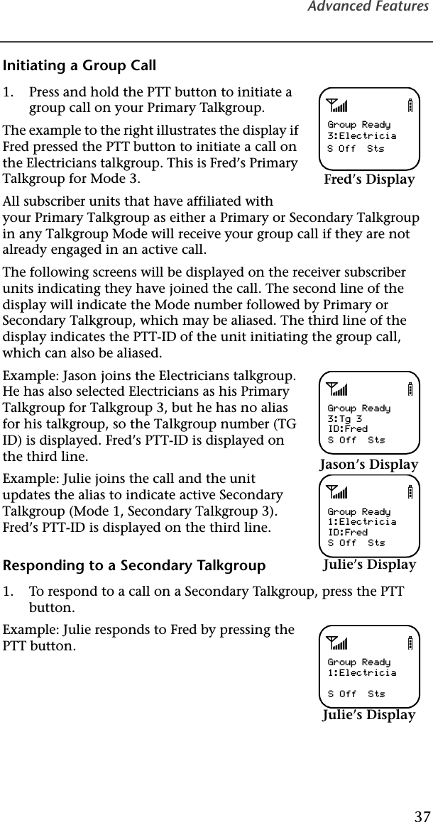 Advanced Features37Initiating a Group Call1. Press and hold the PTT button to initiate a group call on your Primary Talkgroup.The example to the right illustrates the display if Fred pressed the PTT button to initiate a call on the Electricians talkgroup. This is Fred’s Primary Talkgroup for Mode 3.All subscriber units that have affiliated with your Primary Talkgroup as either a Primary or Secondary Talkgroup in any Talkgroup Mode will receive your group call if they are not already engaged in an active call.The following screens will be displayed on the receiver subscriber units indicating they have joined the call. The second line of the display will indicate the Mode number followed by Primary or Secondary Talkgroup, which may be aliased. The third line of the display indicates the PTT-ID of the unit initiating the group call, which can also be aliased.Example: Jason joins the Electricians talkgroup. He has also selected Electricians as his Primary Talkgroup for Talkgroup 3, but he has no alias for his talkgroup, so the Talkgroup number (TG ID) is displayed. Fred’s PTT-ID is displayed on the third line.Example: Julie joins the call and the unit updates the alias to indicate active Secondary Talkgroup (Mode 1, Secondary Talkgroup 3). Fred’s PTT-ID is displayed on the third line.Responding to a Secondary Talkgroup1. To respond to a call on a Secondary Talkgroup, press the PTT button.Example: Julie responds to Fred by pressing the PTT button.abGroup Ready3:ElectriciaS Off  StsFred’s DisplayabGroup Ready3:Tg 3ID:FredS Off  StsJason’s DisplayabGroup Ready1:ElectriciaID:FredS Off  StsJulie’s DisplayabGroup Ready1:ElectriciaS Off  StsJulie’s Display
