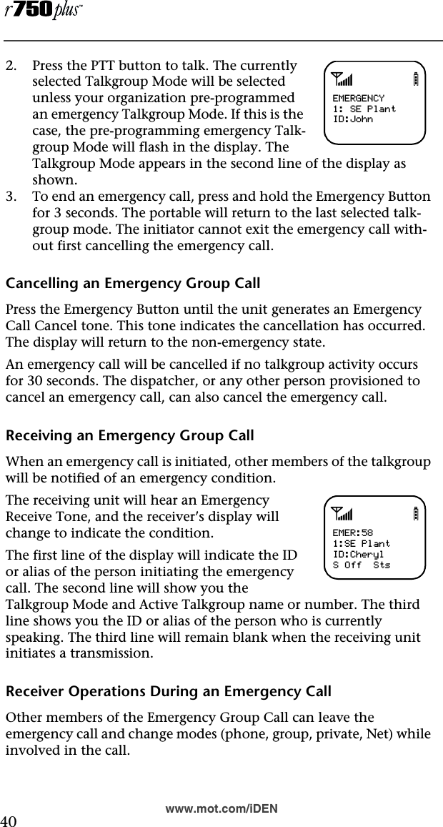  40www.mot.com/iDEN2. Press the PTT button to talk. The currently selected Talkgroup Mode will be selected unless your organization pre-programmed an emergency Talkgroup Mode. If this is the case, the pre-programming emergency Talk-group Mode will flash in the display. The Talkgroup Mode appears in the second line of the display as shown.3. To end an emergency call, press and hold the Emergency Button for 3 seconds. The portable will return to the last selected talk-group mode. The initiator cannot exit the emergency call with-out first cancelling the emergency call.Cancelling an Emergency Group CallPress the Emergency Button until the unit generates an Emergency Call Cancel tone. This tone indicates the cancellation has occurred. The display will return to the non-emergency state.An emergency call will be cancelled if no talkgroup activity occurs for 30 seconds. The dispatcher, or any other person provisioned to cancel an emergency call, can also cancel the emergency call.Receiving an Emergency Group CallWhen an emergency call is initiated, other members of the talkgroup will be notified of an emergency condition.The receiving unit will hear an Emergency Receive Tone, and the receiver’s display will change to indicate the condition.The first line of the display will indicate the ID or alias of the person initiating the emergency call. The second line will show you the Talkgroup Mode and Active Talkgroup name or number. The third line shows you the ID or alias of the person who is currently speaking. The third line will remain blank when the receiving unit initiates a transmission.Receiver Operations During an Emergency CallOther members of the Emergency Group Call can leave the emergency call and change modes (phone, group, private, Net) while involved in the call.abEMERGENCY1: SE PlantID:JohnabEMER:581:SE PlantID:CherylS Off  Sts