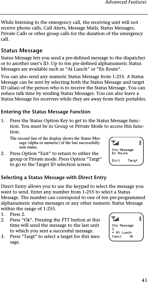 Advanced Features41While listening to the emergency call, the receiving unit will not receive phone calls, Call Alerts, Message Mails, Status Messages, Private Calls or other group calls for the duration of the emergency call.Status MessageStatus Message lets you send a pre-defined message to the dispatcher or to another user’s ID. Up to ten pre-defined alphanumeric Status Messages are available such as “At Lunch” or “En Route”.You can also send any numeric Status Message from 1-255. A Status Message can be sent by selecting both the Status Message and target ID (alias) of the person who is to receive the Status Message. You can reduce talk time by sending Status Messages. You can also leave a Status Message for receivers while they are away from their portables.Entering the Status Message Function1. Press the Status Option Key to get to the Status Message func-tion. You must be in Group or Private Mode to access this func-tion.The second line of the display shows the Status Mes-sage (alpha or numeric) of the last successfully sent status.2. Press Option “Exit” to return to either the group or Private mode. Press Option “Targt” to go to the Target ID selection screen.Selecting a Status Message with Direct EntryDirect Entry allows you to use the keypad to select the message you want to send. Enter any number from 1-255 to select a Status Message. The number can correspond to one of ten pre-programmed alphanumeric status messages or any other numeric Status Message within the range of 1-255.1. Press 2.2. Press “Ok”. Pressing the PTT button at this time will send the message to the last unit to which you sent a successful message.3. Press “Targt” to select a target for this mes-sage.abSts MessageEn RouteExit    TargtabSts Message2= At LunchCancl    Ok