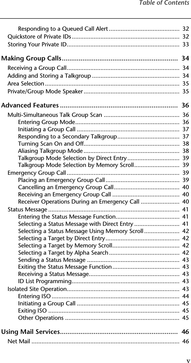 Table of ContentsvResponding to a Queued Call Alert ..........................................  32Quickstore of Private IDs ................................................................  32Storing Your Private ID...................................................................  33Making Group Calls..............................................................  34Receiving a Group Call...................................................................  34Adding and Storing a Talkgroup ....................................................  34Area Selection ................................................................................  35Private/Group Mode Speaker .........................................................  35Advanced Features ...............................................................  36Multi-Simultaneous Talk Group Scan .............................................  36Entering Group Mode..............................................................  36Initiating a Group Call .............................................................  37Responding to a Secondary Talkgroup.....................................  37Turning Scan On and Off.........................................................  38Aliasing Talkgroup Mode .........................................................  38Talkgroup Mode Selection by Direct Entry...............................  39Talkgroup Mode Selection by Memory Scroll...........................  39Emergency Group Call ...................................................................  39Placing an Emergency Group Call............................................  39Cancelling an Emergency Group Call.......................................  40Receiving an Emergency Group Call ........................................  40Receiver Operations During an Emergency Call .......................  40Status Message ..............................................................................  41Entering the Status Message Function......................................  41Selecting a Status Message with Direct Entry ...........................  41Selecting a Status Message Using Memory Scroll .....................  42Selecting a Target by Direct Entry............................................  42Selecting a Target by Memory Scroll........................................  42Selecting a Target by Alpha Search ..........................................  42Sending a Status Message .......................................................  43Exiting the Status Message Function........................................  43Receiving a Status Message......................................................  43ID List Programming................................................................  43Isolated Site Operation...................................................................  43Entering ISO ............................................................................  44Initiating a Group Call .............................................................  45Exiting ISO ..............................................................................  45Other Operations ....................................................................  45Using Mail Services...............................................................  46Net Mail ........................................................................................  46