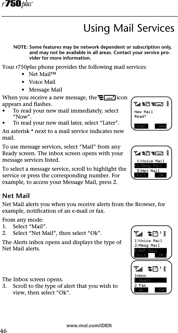  46www.mot.com/iDENUsing Mail ServicesNOTE: Some features may be network dependent or subscription only, and may not be available in all areas. Contact your service pro-vider for more information.Your r750plus phone provides the following mail services:•   Net Mail™•   Voice Mail•   Message MailWhen you receive a new message, the c icon appears and flashes.•To read your new mail immediately, select “Now”.•To read your new mail later, select “Later”.An asterisk * next to a mail service indicates new mail.To use message services, select “Mail” from any Ready screen. The inbox screen opens with your message services listed.To select a message service, scroll to highlight the service or press the corresponding number. For example, to access your Message Mail, press 2.Net MailNet Mail alerts you when you receive alerts from the Browser, for example, notification of an e-mail or fax.From any mode:1. Select “Mail”. 2. Select “Net Mail”, then select “Ok”.The Alerts inbox opens and displays the type of Net Mail alerts.The Inbox screen opens.3. Scroll to the type of alert that you wish to view, then select “Ok”.a d cbNew MailRead?Later    Nowa d cb 1&gt;Voice Mail*2&gt;Mesg Mail   Exit    Ok  3&gt;Net Mailadjb1&gt;Voice Mail2&gt;Mesg Mail Exit    Ok 3&gt;Net Mail    adjbInbox1 Email         Ok     Del2 Fax