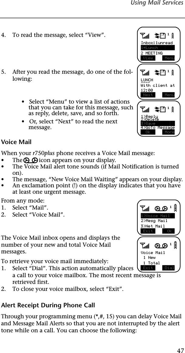 Using Mail Services47  4. To read the message, select “View”.5. After you read the message, do one of the fol-lowing:•   Select “Menu” to view a list of actions that you can take for this message, such as reply, delete, save, and so forth.•   Or, select “Next” to read the next message.Voice MailWhen your r750plus phone receives a Voice Mail message:•The g icon appears on your display.•The Voice Mail alert tone sounds (if Mail Notification is turned on).•The message, “New Voice Mail Waiting” appears on your display.•An exclamation point (!) on the display indicates that you have at least one urgent message.From any mode:1. Select “Mail”.2. Select “Voice Mail”.The Voice Mail inbox opens and displays the number of your new and total Voice Mail messages.To retrieve your voice mail immediately:1. Select “Dial”. This action automatically places a call to your voice mailbox. The most recent message is retrieved first.2. To close your voice mailbox, select “Exit”.Alert Receipt During Phone CallThrough your programming menu (*,#, 15) you can delay Voice Mail and Message Mail Alerts so that you are not interrupted by the alert tone while on a call. You can choose the following:adjbInbox:1unread1*Lunch        View   Menu2 MEETINGadjbLUNCH---- Next   MenuWith client at12:00adjb1&gt;Reply2&gt;Delete  Ok    More3&gt;Save        4&gt;GoTo Messageagjb1&gt;Voice Mail  2&gt;Mesg Mail Exit    Ok 3&gt;Net MailagjbVoice Mail 1 New Exit   Dial 1 Total