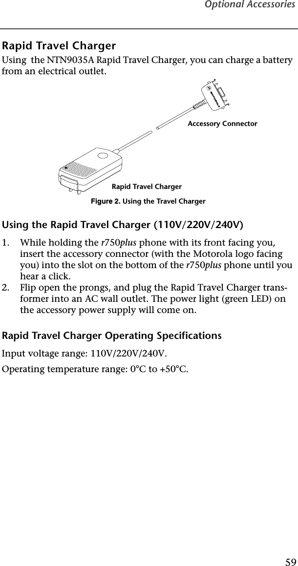 Optional Accessories59Rapid Travel ChargerUsing  the NTN9035A Rapid Travel Charger, you can charge a battery from an electrical outlet.Figure 2. Using the Travel ChargerUsing the Rapid Travel Charger (110V/220V/240V)1. While holding the r750plus phone with its front facing you, insert the accessory connector (with the Motorola logo facing you) into the slot on the bottom of the r750plus phone until you hear a click.2. Flip open the prongs, and plug the Rapid Travel Charger trans-former into an AC wall outlet. The power light (green LED) on the accessory power supply will come on.Rapid Travel Charger Operating SpecificationsInput voltage range: 110V/220V/240V.Operating temperature range: 0°C to +50°C.Rapid Travel ChargerAccessory Connector