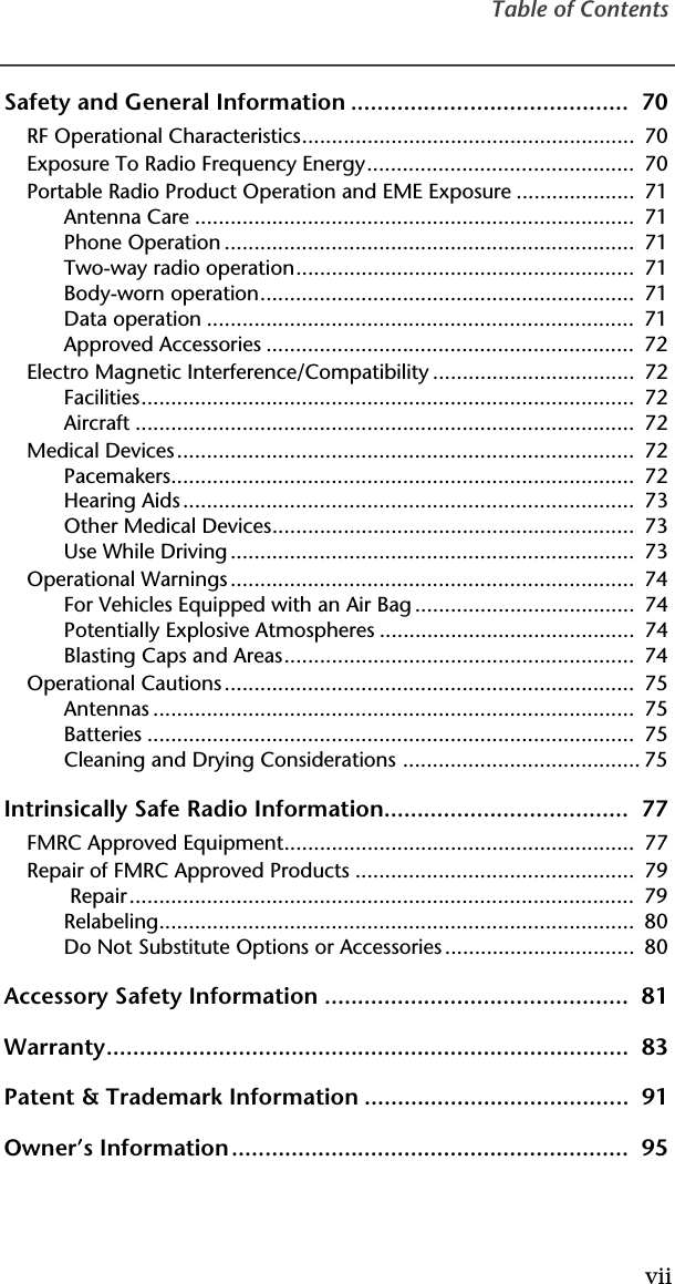 Table of ContentsviiSafety and General Information ..........................................  70RF Operational Characteristics........................................................  70Exposure To Radio Frequency Energy.............................................  70Portable Radio Product Operation and EME Exposure ....................  71Antenna Care ..........................................................................  71Phone Operation .....................................................................  71Two-way radio operation.........................................................  71Body-worn operation...............................................................  71Data operation ........................................................................  71Approved Accessories ..............................................................  72Electro Magnetic Interference/Compatibility ..................................  72Facilities...................................................................................  72Aircraft ....................................................................................  72Medical Devices.............................................................................  72Pacemakers..............................................................................  72Hearing Aids ............................................................................  73Other Medical Devices.............................................................  73Use While Driving ....................................................................  73Operational Warnings ....................................................................  74For Vehicles Equipped with an Air Bag .....................................  74Potentially Explosive Atmospheres ...........................................  74Blasting Caps and Areas...........................................................  74Operational Cautions .....................................................................  75Antennas .................................................................................  75Batteries ..................................................................................  75Cleaning and Drying Considerations ........................................ 75Intrinsically Safe Radio Information.....................................  77FMRC Approved Equipment...........................................................  77Repair of FMRC Approved Products ...............................................  79 Repair.....................................................................................  79Relabeling................................................................................  80Do Not Substitute Options or Accessories ................................  80Accessory Safety Information ..............................................  81Warranty...............................................................................  83Patent &amp; Trademark Information ........................................  91Owner’s Information............................................................  95