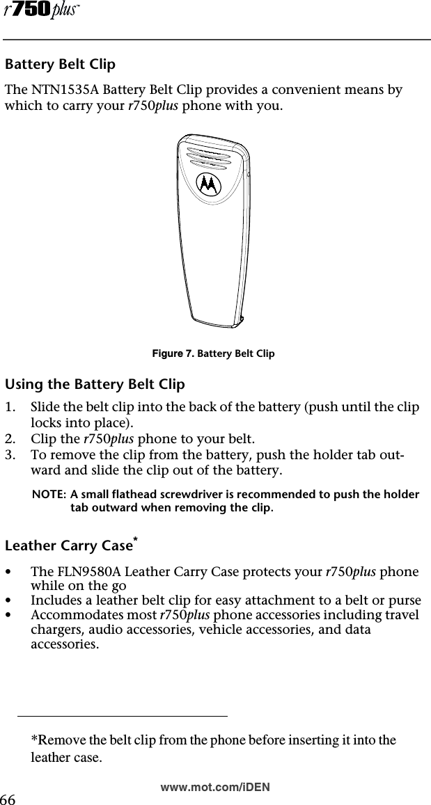  66www.mot.com/iDENBattery Belt ClipThe NTN1535A Battery Belt Clip provides a convenient means by which to carry your r750plus phone with you.Figure 7. Battery Belt ClipUsing the Battery Belt Clip1. Slide the belt clip into the back of the battery (push until the clip locks into place).2. Clip the r750plus phone to your belt.3. To remove the clip from the battery, push the holder tab out-ward and slide the clip out of the battery.NOTE: A small flathead screwdriver is recommended to push the holder tab outward when removing the clip.Leather Carry Case*•The FLN9580A Leather Carry Case protects your r750plus phone while on the go•Includes a leather belt clip for easy attachment to a belt or purse•Accommodates most r750plus phone accessories including travel chargers, audio accessories, vehicle accessories, and data accessories.*Remove the belt clip from the phone before inserting it into theleather case.