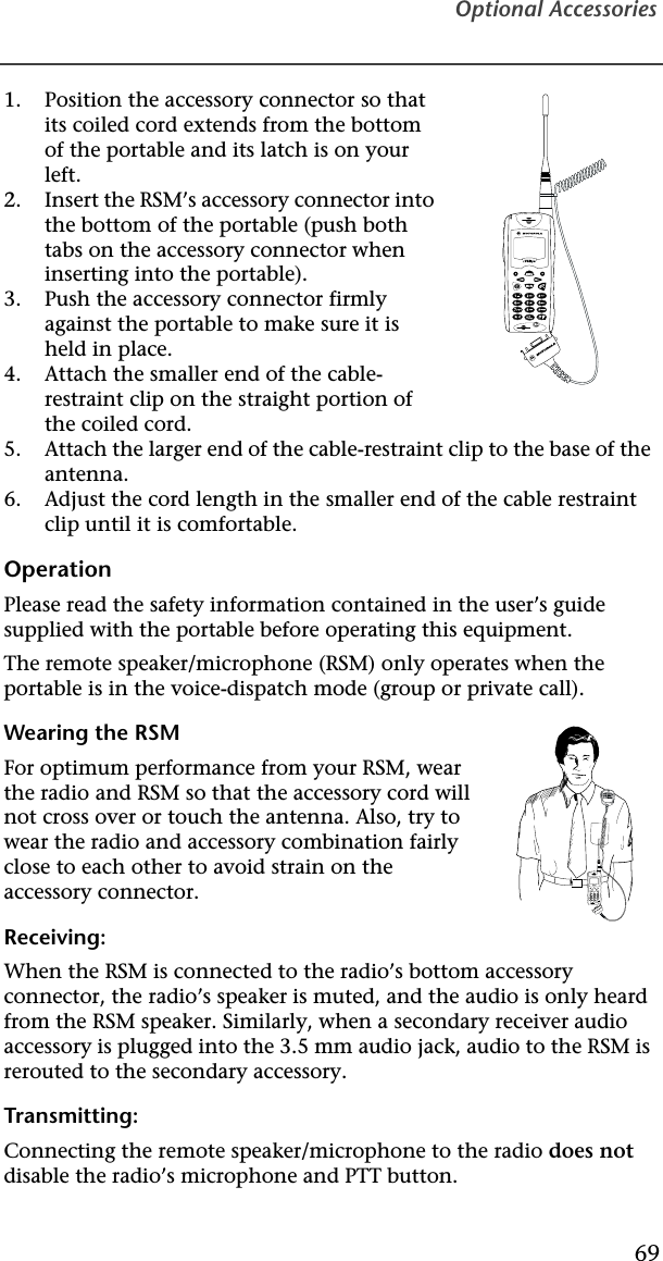Optional Accessories691. Position the accessory connector so that its coiled cord extends from the bottom of the portable and its latch is on your left.2. Insert the RSM’s accessory connector into the bottom of the portable (push both tabs on the accessory connector when inserting into the portable).3. Push the accessory connector firmly against the portable to make sure it is held in place.4. Attach the smaller end of the cable-restraint clip on the straight portion of the coiled cord.5. Attach the larger end of the cable-restraint clip to the base of the antenna.6. Adjust the cord length in the smaller end of the cable restraint clip until it is comfortable.OperationPlease read the safety information contained in the user’s guide supplied with the portable before operating this equipment.The remote speaker/microphone (RSM) only operates when the portable is in the voice-dispatch mode (group or private call).Wearing the RSMFor optimum performance from your RSM, wear the radio and RSM so that the accessory cord will not cross over or touch the antenna. Also, try to wear the radio and accessory combination fairly close to each other to avoid strain on the accessory connector.Receiving:When the RSM is connected to the radio’s bottom accessory connector, the radio’s speaker is muted, and the audio is only heard from the RSM speaker. Similarly, when a secondary receiver audio accessory is plugged into the 3.5 mm audio jack, audio to the RSM is rerouted to the secondary accessory.Transmitting:Connecting the remote speaker/microphone to the radio does not disable the radio’s microphone and PTT button.