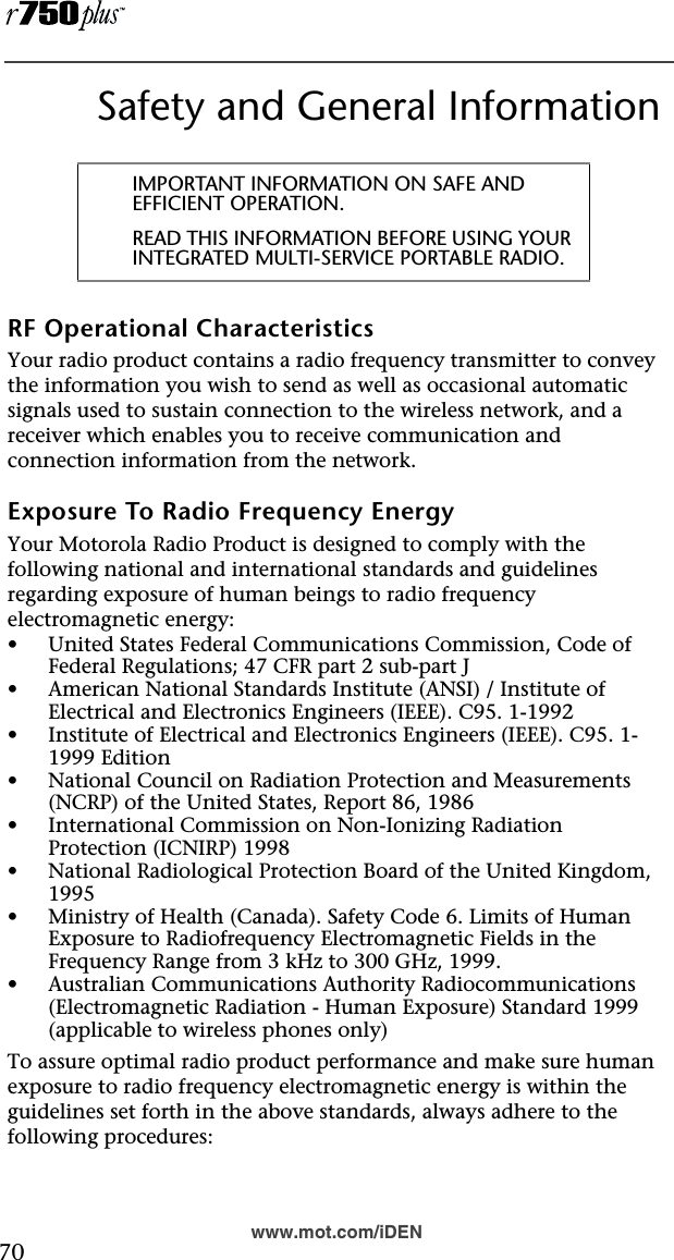  70www.mot.com/iDENSafety and General InformationRF Operational CharacteristicsYour radio product contains a radio frequency transmitter to convey the information you wish to send as well as occasional automatic signals used to sustain connection to the wireless network, and a receiver which enables you to receive communication and connection information from the network.Exposure To Radio Frequency EnergyYour Motorola Radio Product is designed to comply with the following national and international standards and guidelines regarding exposure of human beings to radio frequency electromagnetic energy:•United States Federal Communications Commission, Code of Federal Regulations; 47 CFR part 2 sub-part J•American National Standards Institute (ANSI) / Institute of Electrical and Electronics Engineers (IEEE). C95. 1-1992•Institute of Electrical and Electronics Engineers (IEEE). C95. 1-1999 Edition•National Council on Radiation Protection and Measurements (NCRP) of the United States, Report 86, 1986 •International Commission on Non-Ionizing Radiation Protection (ICNIRP) 1998•National Radiological Protection Board of the United Kingdom, 1995•Ministry of Health (Canada). Safety Code 6. Limits of Human Exposure to Radiofrequency Electromagnetic Fields in the Frequency Range from 3 kHz to 300 GHz, 1999.•Australian Communications Authority Radiocommunications (Electromagnetic Radiation - Human Exposure) Standard 1999 (applicable to wireless phones only)To assure optimal radio product performance and make sure human exposure to radio frequency electromagnetic energy is within the guidelines set forth in the above standards, always adhere to the following procedures:IMPORTANT INFORMATION ON SAFE AND EFFICIENT OPERATION. READ THIS INFORMATION BEFORE USING YOUR INTEGRATED MULTI-SERVICE PORTABLE RADIO.