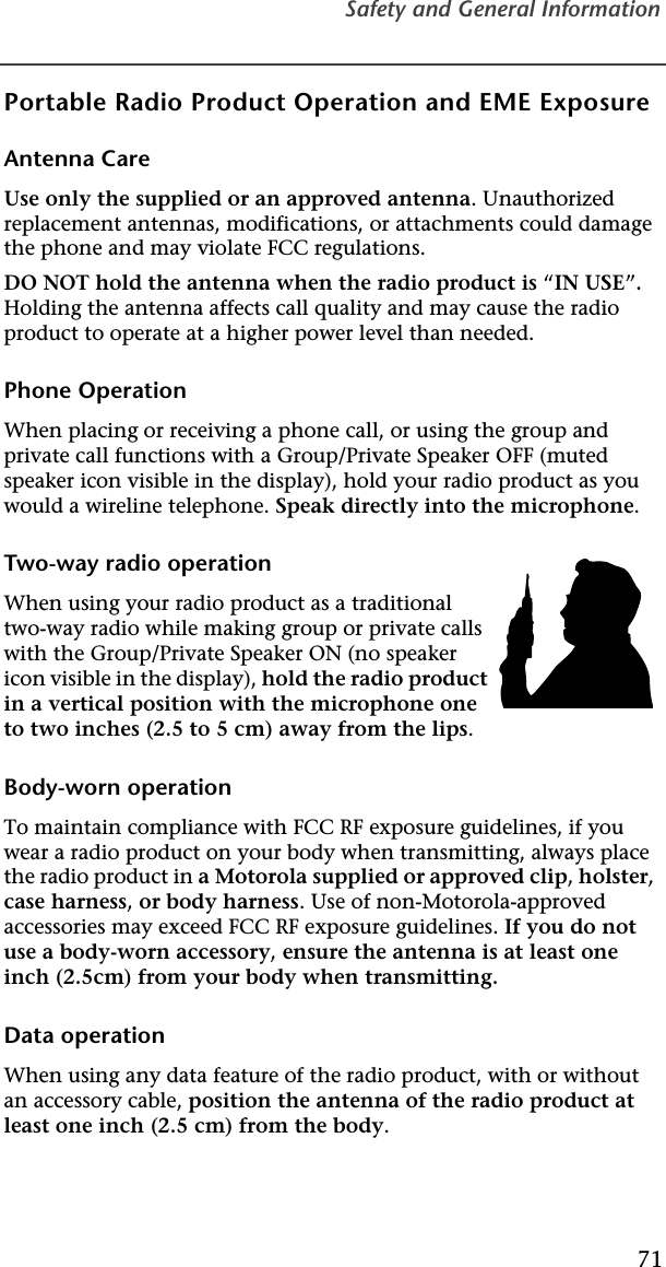 Safety and General Information71Portable Radio Product Operation and EME ExposureAntenna CareUse only the supplied or an approved antenna. Unauthorized replacement antennas, modifications, or attachments could damage the phone and may violate FCC regulations. DO NOT hold the antenna when the radio product is “IN USE”. Holding the antenna affects call quality and may cause the radio product to operate at a higher power level than needed.Phone OperationWhen placing or receiving a phone call, or using the group and private call functions with a Group/Private Speaker OFF (muted speaker icon visible in the display), hold your radio product as you would a wireline telephone. Speak directly into the microphone.Two-way radio operationWhen using your radio product as a traditional two-way radio while making group or private calls with the Group/Private Speaker ON (no speaker icon visible in the display), hold the radio product in a vertical position with the microphone one to two inches (2.5 to 5 cm) away from the lips.Body-worn operationTo maintain compliance with FCC RF exposure guidelines, if you wear a radio product on your body when transmitting, always place the radio product in a Motorola supplied or approved clip, holster, case harness, or body harness. Use of non-Motorola-approved accessories may exceed FCC RF exposure guidelines. If you do not use a body-worn accessory, ensure the antenna is at least one inch (2.5cm) from your body when transmitting.Data operationWhen using any data feature of the radio product, with or without an accessory cable, position the antenna of the radio product at least one inch (2.5 cm) from the body.