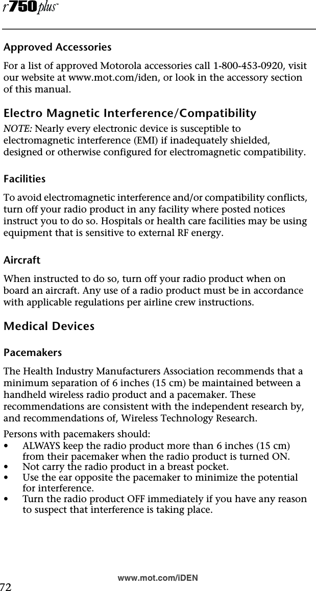  72www.mot.com/iDENApproved AccessoriesFor a list of approved Motorola accessories call 1-800-453-0920, visit our website at www.mot.com/iden, or look in the accessory section of this manual.Electro Magnetic Interference/CompatibilityNOTE: Nearly every electronic device is susceptible to electromagnetic interference (EMI) if inadequately shielded, designed or otherwise configured for electromagnetic compatibility.FacilitiesTo avoid electromagnetic interference and/or compatibility conflicts, turn off your radio product in any facility where posted notices instruct you to do so. Hospitals or health care facilities may be using equipment that is sensitive to external RF energy.AircraftWhen instructed to do so, turn off your radio product when on board an aircraft. Any use of a radio product must be in accordance with applicable regulations per airline crew instructions.Medical DevicesPacemakersThe Health Industry Manufacturers Association recommends that a minimum separation of 6 inches (15 cm) be maintained between a handheld wireless radio product and a pacemaker. These recommendations are consistent with the independent research by, and recommendations of, Wireless Technology Research.Persons with pacemakers should:•ALWAYS keep the radio product more than 6 inches (15 cm) from their pacemaker when the radio product is turned ON. •Not carry the radio product in a breast pocket. •Use the ear opposite the pacemaker to minimize the potential for interference. •Turn the radio product OFF immediately if you have any reason to suspect that interference is taking place. 