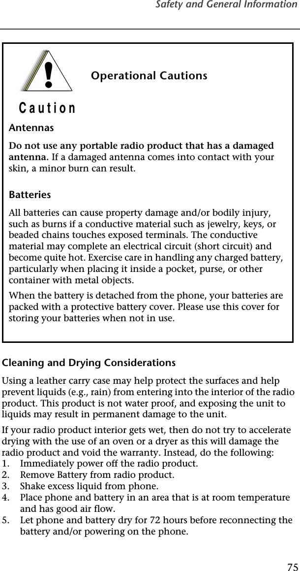 Safety and General Information75Cleaning and Drying ConsiderationsUsing a leather carry case may help protect the surfaces and help prevent liquids (e.g., rain) from entering into the interior of the radio product. This product is not water proof, and exposing the unit to liquids may result in permanent damage to the unit.If your radio product interior gets wet, then do not try to accelerate drying with the use of an oven or a dryer as this will damage the radio product and void the warranty. Instead, do the following:1. Immediately power off the radio product.2. Remove Battery from radio product.3. Shake excess liquid from phone.4. Place phone and battery in an area that is at room temperature and has good air flow.5. Let phone and battery dry for 72 hours before reconnecting the battery and/or powering on the phone.Operational CautionsAntennasDo not use any portable radio product that has a damaged antenna. If a damaged antenna comes into contact with your skin, a minor burn can result.BatteriesAll batteries can cause property damage and/or bodily injury, such as burns if a conductive material such as jewelry, keys, or beaded chains touches exposed terminals. The conductive material may complete an electrical circuit (short circuit) and become quite hot. Exercise care in handling any charged battery, particularly when placing it inside a pocket, purse, or other container with metal objects.When the battery is detached from the phone, your batteries are packed with a protective battery cover. Please use this cover for storing your batteries when not in use.!C a u t i o n